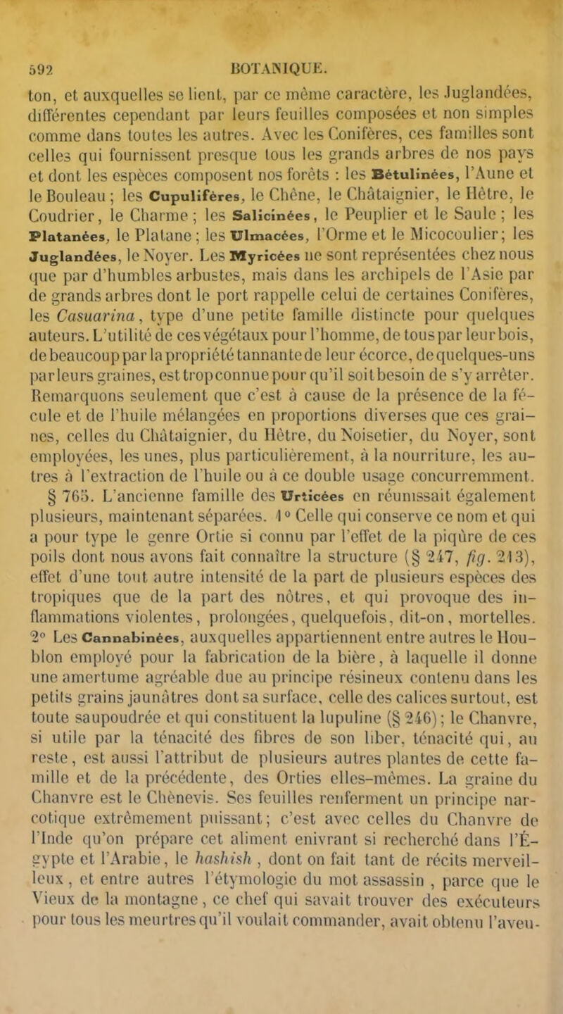 ton, et auxquelles sc lient, par ce môme caractère, les Juglandées, différentes cependant par leurs feuilles composées et non simples comme dans toutes les autres. Avec les Conifères, ces familles sont celles qui fournissent presque tous les grands arbres de nos pays et dont les espèces composent nos forêts : les Bétulînées, l’Aune et le Bouleau ; les Cupulifères, le Chêne, le Châtaignier, le Hêtre, le Coudrier, le Charme; les Salicinées, le Peuplier et le Saule; les Platanées, le Platane; lesuimacées, l’Orme et le Micocoulier; les Juglandées, le Noyer. Les Myrîcées ne sont représentées chez nous que par d’humbles arbustes, mais dans les archipels de l’Asie par de grands arbres dont le port rappelle celui de certaines Conifères, les Casuarina, type d’une petite famille distincte pour quelques auteurs. L’utilité de cesvégétaux pour l'homme, de touspar leurbois, de beaucoup par la propriété tannante de leur écorce, de quelques-uns parleurs graines, est tropconnue pour qu’il soit besoin de s’y arrêter. Remarquons seulement que c’est à cause de la présence de la fé- cule et de l’huile mélangées en proportions diverses que ces grai- nes, celles du Châtaignier, du Hêtre, du Noisetier, du Noyer, sont employées, les unes, plus particulièrement, â la nourriture, les au- tres à l’extraction de l’huile ou â ce double usage concurremment. § 765. L’ancienne famille des Urtîcées en réunissait également plusieurs, maintenant séparées. 10 Celle qui conserve ce nom et qui a pour type le genre Ortie si connu par l’effet de la piqûre de ces poils dont nous avons fait connaître la structure (§ 247, fig. 213), effet d’une tout autre intensité de la part de plusieurs espèces des tropiques que de la part des nôtres, et qui provoque des in- flammations violentes, prolongées, quelquefois, dit-on , mortelles. 2° Les Cannabînées, auxquelles appartiennent entre autres le Hou- blon employé pour la fabrication de la bière, à laquelle il donne une amertume agréable due au principe résineux contenu dans les petits grains jaunâtres dont sa surface, celle des calices surtout, est toute saupoudrée et qui constituent la lupuline (§ 246) ; le Chanvre, si utile par la ténacité des fibres de son liber, ténacité qui, au reste, est aussi l’attribut de plusieurs autres plantes de cette fa- mille et de la précédente, des Orties elles-mêmes. La graine du Chanvre est le Chènevis. Ses feuilles renferment un principe nar- cotique extrêmement puissant; c’est avec celles du Chanvre de l’Inde qu’on prépare cet aliment enivrant si recherché dans l’É- gypte et l’Arabie, le hashish , dont on fait tant de récits merveil- leux , et entre autres l’étymologie du mot assassin , parce que le Vieux de la montagne, ce chef qui savait trouver des exécuteurs pour tous les meurtres qu’il voulait commander, avait obtenu l’aveu-