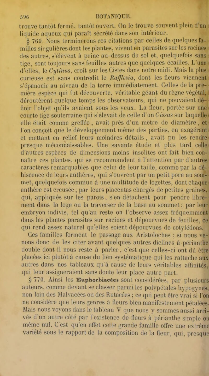 trouve tantôt fermé, tantôt ouvert. On le trouve souvent plein d’un liquide aqueux qui paraît sécrété dans son intérieur. § 769. Nous terminerons ces citations par celles de quelques fa- milles singulières dont les plantes, vivant an parasites sur les racines des autres, s’élèvent à peine au-dessus du sol et, quelquefois sans tige, sont toujours sans feuilles autres que quelques écailles. L’une d’elles, le Cytinus, croit sur les Cistes dans notre midi. Mais la plus curieuse est sans contredit le Rafflesia, dont les fleurs viennent s’épanouir au niveau de la terre immédiatement. Celles delà pre- mière espèce qui fut découverte, véritable géant du règne végétal, déroutèrent quelque temps les observateurs, qui ne pouvaient dé- finir l’objet qu’ils avaient sous les yeux. La fleur, portée sur une courte tige souterraine qui s’élevait de celle d’un Cùsus sur laquelle « elle était comme greffée, avait près d’un mètre de diamètre, et l’on conçoit que le développement même des parties, en exagérant et mettant en relief leurs moindres détails, avait pu les rendre presque méconnaissables. Une savante étude et plus tard celle d’autres espèces de dimensions moins insolites ont fait bien con- naître ces plantes, qui se recommandent à l’attention par d’autres caractères remarquables que celui de leur taille, comme par la dé- hiscence de leurs anthères, qui s’ouvrent par un petit pore au som- met, quelquefois commun à une multitude de logettes, dont chaque' anthère est creusée ; par leurs placentas chargés de petites graines, qui, appliqués sur les parois, s’en détachent pour pendre libre- ment dans la loge ou la traverser de la base au sommet ; par leur embryon indivis, tel qu’au reste on l’observe assez fréquemment dans les plantes parasites sur racines et dépourvues de feuilles, ce qui rend assez naturel qu’elles soient dépourvues de cotylédons. Ces familles forment le passage aux Aristoloches ; si nous ve- nons donc de les citer avant quelques autres diclines à périanthe double dont il nous reste a parler, c’est que celles-ci ontdù être placées ici plutôt à cause du lien systématique qui les rattache aux autres dans nos tableaux qu'à cause de leurs véritables aflinilés, qui leur assigneraient sans doute leur place autre part. §770. Ainsi les Euphorbîacées sont considérées, par plusieurs auteurs, comme devant se classer parmi les polvpétales hypogynes, non loin des Malvacées ou des Rutacées ; ce qui peut être vrai si l’on ne considère que leurs genres à fleurs bien manifestement pétalées. Mais nous voyons dans le tableau V que nous y sommes aussi arri- vés d’un autre côté par l’existence de fleurs à périanthe simple ou même nul. C’est qu’en effet celte grande famille offre une extrême variété sous le rapport de la composition de la fleur, qui, presque
