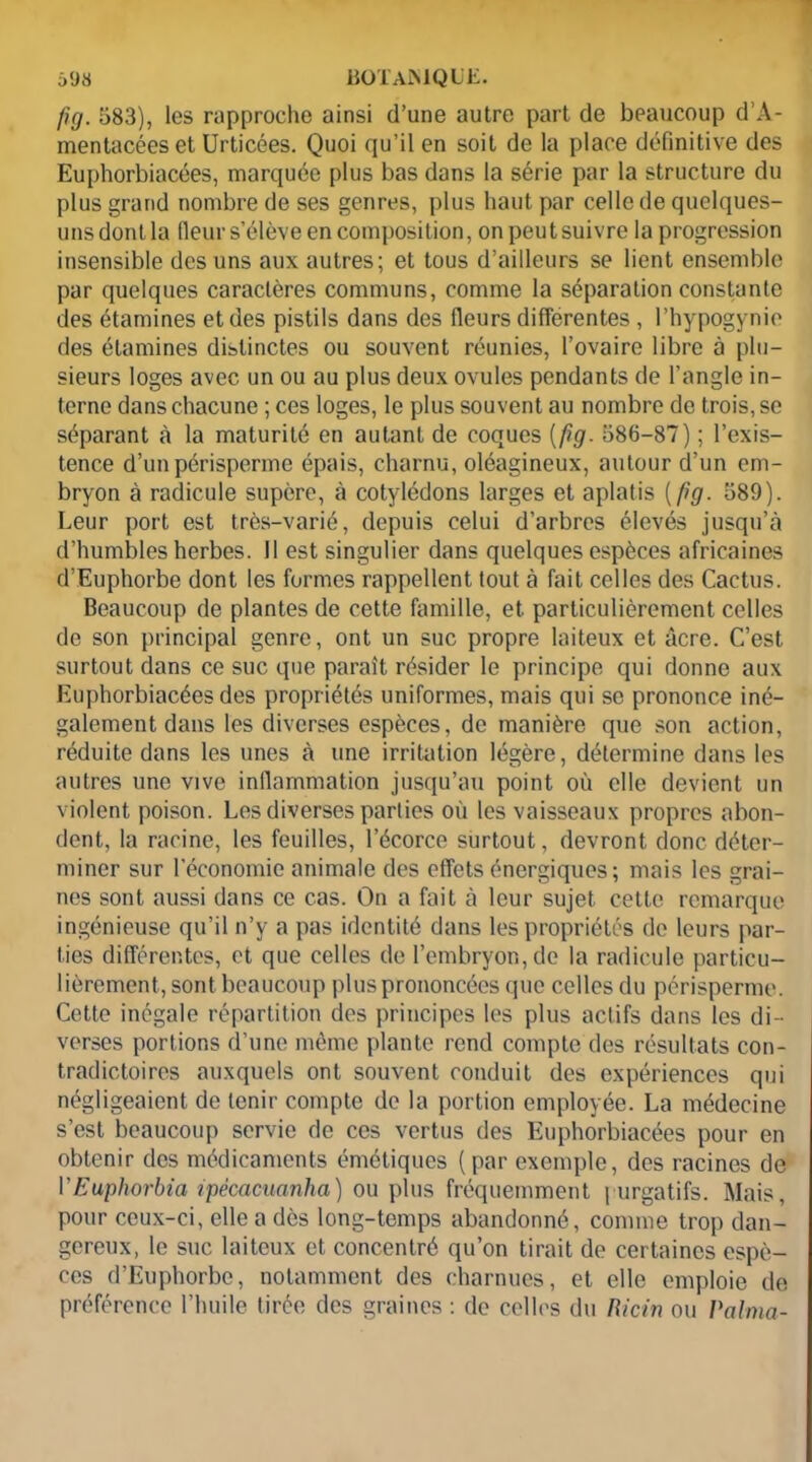 fig. 583), les rapproche ainsi d’une autre part de beaucoup d’A- mentacéeset Urticées. Quoi qu’il en soit de la place définitive des Euphorbiacées, marquée plus bas dans la série par la structure du plus grand nombre de ses genres, plus haut par celle de quelques- uns dont la fleur s’élève en composition, on peut suivre la progression insensible des uns aux autres; et tous d’ailleurs se lient ensemble par quelques caractères communs, comme la séparation constante des étamines et des pistils dans des fleurs differentes , l’hypogynie des étamines distinctes ou souvent réunies, l’ovaire libre à plu- sieurs loges avec un ou au plus deux ovules pendants de l’angle in- terne dans chacune ; ces loges, le plus souvent au nombre de trois, se séparant .à la maturité en autant de coques (fig. 586-87) ; l’exis- tence d’unpérisperme épais, charnu, oléagineux, autour d’un em- bryon à radicule supère, à cotylédons larges et aplatis {fig. 589). Leur port est très-varié, depuis celui d’arbres élevés jusqu’à d’humbles herbes. Il est singulier dans quelques espèces africaines d’Euphorbe dont les formes rappellent tout à fait celles des Cactus. Beaucoup de plantes de cette famille, et particulièrement celles de son principal genre, ont un suc propre laiteux et âcre. C’est surtout dans ce suc que paraît résider le principe qui donne aux Euphorbiacées des propriétés uniformes, mais qui se prononce iné- galement dans les diverses espèces, de manière que son action, réduite dans les unes à une irritation légère, détermine dans les autres une vive inflammation jusqu’au point où elle devient un violent poison. Les diverses parties où les vaisseaux propres abon- dent, la racine, les feuilles, l’écorce surtout, devront donc déter- miner sur l’économie animale des effets énergiques; mais les grai- nes sont aussi dans ce cas. On a fait à leur sujet cette remarque ingénieuse qu’il n’y a pas identité dans les propriétés de leurs par- ties différentes, et que celles de l’embryon, de la radicule particu- lièrement, sont beaucoup plus prononcées que celles du périsperme. Cette inégale répartition des principes les plus actifs dans les di- verses portions d’une même plante rend compte des résultats con- tradictoires auxquels ont souvent conduit des expériences qui négligeaient de tenir compte de la portion employée. La médecine s’est beaucoup servie de ces vertus des Euphorbiacées pour en obtenir des médicaments émétiques (par exemple, des racines de 1 ’Euphorbia ipécacuanha) ou plus fréquemment | urgatifs. Mais, pour ceux-ci, elle a dès long-temps abandonné, comme trop dan- gereux, le suc laiteux et concentré qu’on tirait de certaines espè- ces d’Euphorbe, notamment des charnues, et elle emploie de préférence l’huile tirée des graines : de celles du Ricin ou Raima-