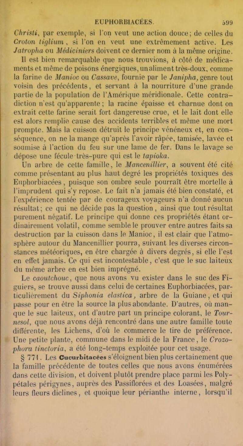 Christi, par exemple, si l’on veut une action douce; de celles du Croton tif/liim , si l’on en veut une extrêmement active. Les Jatropha ou Médiciniers doivent ce dernier nom à la même origine. 11 est bien remarquable que nous trouvions, à côté de médica- ments et même de poisons énergiques, un aliment très-doux, comme la farine de Manioc ou Cassave, fournie par le Janipha, genre tout voisin des précédents, et servant à la nourriture d’une grande partie de la population de l’Amérique méridionale. Cette contra- diction n’est qu’apparente ; la racine épaisse et charnue dont on extrait celte farine serait fort dangereuse crue, et le lait dont elle est alors remplie cause des accidents terribles et même une mort prompte. Mais la cuisson détruit le principe vénéneux et, en con- séquence, on ne la mange qu’après l’avoir râpée, tamisée, lavée et soumise à l’action du feu sur une lame de fer. Dans le lavage se dépose une fécule très-pure qui est le tapioka. Un arbre de celte famille, le Mancenillier, a souvent été cité comme présentant au plus haut degré les propriétés toxiques des Euphorbiacées, puisque son ombre seule pourrait être mortelle à l’imprudent qui s’y repose. Le fait n’a jamais été bien constaté, et l’expérience tentée par de courageux voyageurs n’a donné aucun résultat; ce qui ne décide pas la question, ainsi que tout résultat purement négatif. Le principe qui donne ces propriétés étant or- dinairement volatil, comme semble le prouver entre autres faits sa destruction par la cuisson dans le Manioc, il est clair que l’atmo- sphère autour du Mancenillier pourra, suivant les diverses circon- stances météoriques, en être chargée à divers degrés, si elle l’est en effet jamais. Ce qui est incontestable, c’est que le suc laiteux du même arbre en est bien imprégné. Le caoutchouc, que nous avons vu exister dans le suc des Fi- guiers, se trouve aussi dans celui de certaines Euphorbiacées, par- ticulièrement du Siphonia elastica, arbre de la Guiane, et qui passe pour en être la source la plus abondante. D’autres, où man- que le suc laiteux, ont d’autre part un principe colorant, le Tour- nesol, que nous avons déjà rencontré dans une autre famille toute différente, les Lichens, d’où le commerce le tire de préférence. Une petite plante, commune dans le midi de la France, le Crozo- phora tinctoria, a été long-temps exploitée pour cet usage. § 771. Les Cucurbitacées s’éloignent bien plus certainement que la famille précédente de toutes celles que nous avons énumérées dans cette division, et doivent plutôt prendre place parmi les Polv- pétales périgynes, auprès des Passiflorées et des Loasées, malgré leurs fleurs diclines, et quoique leur périanthe interne, lorsqu’il