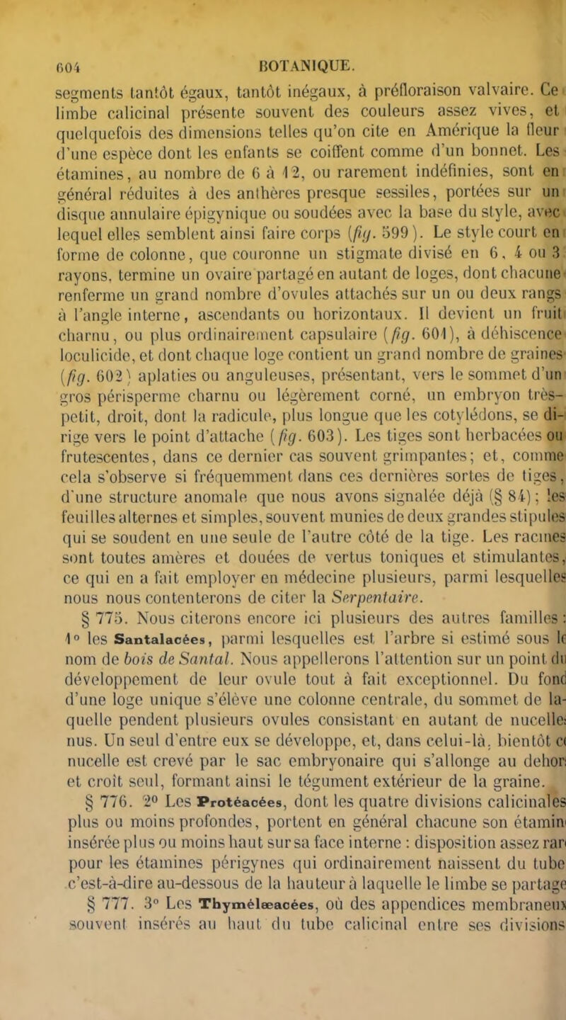 segments tantôt égaux, tantôt inégaux, à préfloraison valvaire. Ce limbe calicinal présente souvent des couleurs assez vives, et quelquefois des dimensions telles qu’on cite en Amérique la fleur d’une espèce dont les enfants se coiffent comme d’un bonnet. Les étamines, au nombre de G à 42, ou rarement indéfinies, sont en général réduites à des anthères presque sessiles, portées sur un disque annulaire épigynique ou soudées avec la base du style, avec lequel elles semblent ainsi faire corps (fiy. 599). Le style court en forme de colonne, (]ue couronne un stigmate divisé en 6. 4 ou 3 rayons, termine un ovaire partagé en autant de loges, dont chacune' renferme un grand nombre d’ovules attachés sur un ou deux rangs à l’angle interne, ascendants ou horizontaux. 11 devient un fruit charnu, ou plus ordinairement capsulaire ( fig. 601), à déhiscence loculicide, et dont chaque loge contient un grand nombre de graines [fig. 602) aplaties ou anguleuses, présentant, vers le sommet d’un gros périsperme charnu ou légèrement corné, un embryon très- petit, droit, dont la radicule, plus longue que les cotylédons, se di- rige vers le point d’attache [fig. 603). Les tiges sont herbacées ou frutescentes, dans ce dernier cas souvent grimpantes; et, comme cela s’observe si fréquemment dans ces dernières sortes de tiges, d’une structure anomale que nous avons signalée déjà (§ 84) ; les feuilles alternes et simples, souvent munies de deux grandes stipules qui se soudent en une seule de l’autre côté de la tige. Les racines sont toutes amères et douées de vertus toniques et stimulantes, ce qui en a fait employer en médecine plusieurs, parmi lesquelles nous nous contenterons de citer la Serpentaire. § 775. Nous citerons encore ici plusieurs des autres familles: 1° les Santalacées, parmi lesquelles est l’arbre si estimé sous le nom de bois de Santal. Nous appellerons l’attention sur un point du développement de leur ovule tout à fait exceptionnel. Du fond d’une loge unique s’élève une colonne centrale, du sommet de la- quelle pendent plusieurs ovules consistant en autant de nucelle: nus. Un seul d’entre eux se développe, et, dans celui-là. bientôt c< nucelle est crevé par le sac embryonaire qui s’allonge au dehon et croit seul, formant ainsi le tégument extérieur de la graine. § 776. 2° Les Protéacées, dont les quatre divisions calicinales plus ou moins profondes, portent en général chacune son étamm insérée plus ou moins haut sur sa face interne : disposition assez ran pour les étamines périgynes (pii ordinairement naissent du tube c’est-à-dire au-dessous de la hauteur à laquelle le limbe se partage § 777. 3° Les Thymélæacées, où des appendices membraneux souvent insérés au haut du tube calicinal entre ses divisions