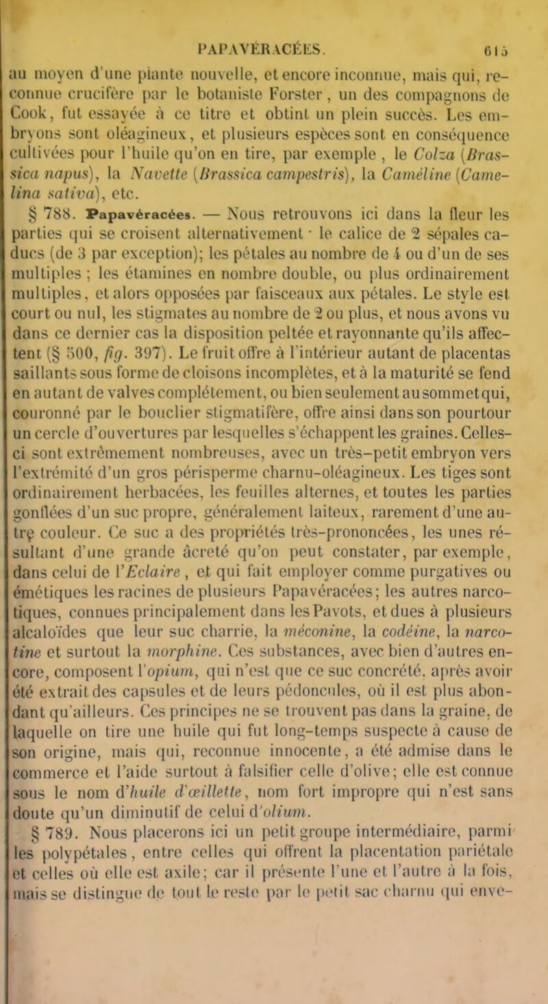 au moyen d’une piante nouvelle, et encore inconnue, mais qui, re- connue crucifère par le botaniste Forster, un des compagnons de Cook, fut essayée à ce titre et obtint un plein succès. Les em- bryons sont oléagineux, et plusieurs espèces sont en conséquence cultivées pour l’huile qu’on en tire, par exemple , le Colza (/Iras- sicanapus), la Navette (Brassica campestris), la Caméline [Came- lina saliva), etc. § 788. Papavéracées. — Nous retrouvons ici dans la fleur les parties qui se croisent alternativement ■ le calice de 2 sépales ca- ducs (de 3 par exception); les pétales au nombre de 4 ou d’un de ses multiples ; les étamines en nombre double, ou plus ordinairement multiples, et alors opposées par faisceaux aux pétales. Le style est court ou nul, les stigmates au nombre de 2 ou plus, et nous avons vu dans ce dernier cas la disposition peltée et rayonnante qu’ils affec- tent (§ 500, fig. 397). Le fruit offre à l’intérieur autant de placentas saillants sous forme de cloisons incomplètes, et à la maturité se fend en autant de valves complètement, ou bien seulement au sommet qui, couronné par le bouclier stigmatifère, offre ainsi dans son pourtour un cercle d’ouvertures par lesquelles s’échappent les graines. Celles- ci sont extrêmement nombreuses, avec un très-petit embryon vers l’extrémité d’un gros périsperme charnu-oléagineux. Les tiges sont ordinairement herbacées, les feuilles alternes, et toutes les parties gonflées d’un suc propre, généralement laiteux, rarement d’une au- trp couleur. Ce suc a des propriétés très-prononcées, les unes ré- sultant d’une grande âcreté qu’on peut constater, par exemple, dans celui de VEclaire , et qui fait employer comme purgatives ou émétiques les racines de plusieurs Papavéracées; les autres narco- tiques, connues principalement dans les Pavots, etdues à plusieurs alcaloïdes que leur suc charrie, la mèconine, la codéine, la narco- tine et surtout la morphine. Ces substances, avec bien d’autres en- core, composent l'opium, qui n’est que ce suc concrété. après avoir été extrait des capsules et de leurs pédoncules, où il est plus abon- dant qu’ailleurs. Ces principes ne se trouvent pas dans la graine, de laquelle on tire une huile qui fut long-temps suspecte à cause de son origine, mais qui, reconnue innocente, a été admise dans le commerce et l’aide surtout à falsifier celle d’olive; elle est connue sous le nom d'huile d'œillette, nom fort impropre qui n’est sans doute qu’un diminutif de celui d’olium. § 789. Nous placerons ici un petit groupe intermédiaire, parmi les polypétales, entre celles qui offrent la placentation pariétale et celles où elle est axile; car il présente l’une et, l’autre à la fois, mais se distingue de tout le reste par le petit sac charnu qui enve-