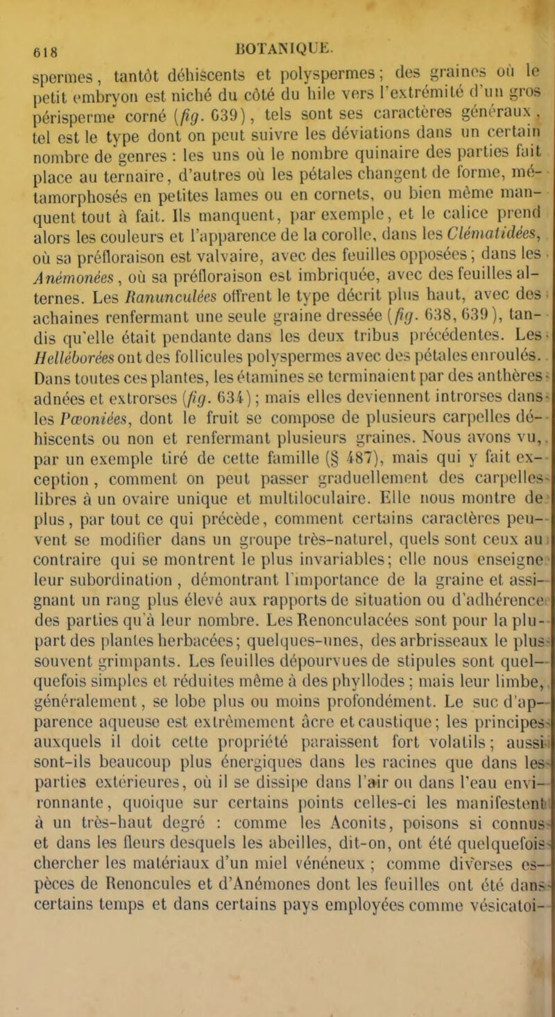 spermes, tantôt déhiscents et polyspermes; des graines où le petit embryon est niché du côté du hile vers l’extrémité d’un gros périsperme corné [fig. G39), tels sont ses caractères généraux, tel est le type dont on peut suivre les déviations dans un certain nombre de genres : les uns où le nombre quinaire des parties fait place au ternaire, d’autres où les pétales changent de forme, mé- tamorphosés en petites lames ou en cornets, ou bien même man- quent tout à fait. Ils manquent, par exemple, et le calice prend alors les couleurs et l’apparence de la corolle, dans les demandées, où sa préfloraison est valvaire, avec des feuilles opposées ; dans les Anèmonées , où sa préfloraison est imbriquée, avec des feuilles al- ternes. Les Ranunculées offrent le type décrit plus haut, avec des achaines renfermant une seule graine dressée ( fig. (138, 639), tan- dis qu'elle était pendante dans les deux tribus précédentes. Les- Helléborées ont des follicules polyspermes avec des pétales enroulés. Dans toutes ces plantes, les étamines se terminaient par des anthères» adnées et extrorses [fig. 634) ; mais elles deviennent introrses dans- les Pœoniées, dont le fruit se compose de plusieurs carpelles dé- hiscents ou non et renfermant plusieurs graines. Nous avons vu, par un exemple tiré de cette famille (§ 487), mais qui y fait ex- ception , comment on peut passer graduellement des carpelles- libres à un ovaire unique et multiloculaire. Eilc nous montre de plus, par tout ce qui précède, comment certains caractères peu- vent se modifier dans un groupe très-naturel, quels sont ceux au contraire qui se montrent le plus invariables; elle nous enseigne leur subordination , démontrant l'importance de la graine et assi- gnant un rang plus élevé aux rapports de situation ou d’adhérence des parties qu’à leur nombre. LesRenonculacées sont pour la plu- part des plantes herbacées; quelques-unes, des arbrisseaux le plus- souvent grimpants. Les feuilles dépourvues de stipules sont quel- quefois simples et réduites même à des phyllodes ; mais leur limbe, généralement, se lobe plus ou moins profondément. Le suc d’ap- parence aqueuse est extrêmement acre et caustique; les principes- auxquels il doit cette propriété paraissent fort volatils; aussi- sont-ils beaucoup plus énergiques dans les racines que dans les- parties extérieures, où il se dissipe dans l’air ou dans l’eau envi- ronnante, quoique sur certains points celles-ci les manifestent à un très-haut degré : comme les Aconits, poisons si connus- et dans les fleurs desquels les abeilles, dit-on, ont été quclquefois- chercher les matériaux d’un miel vénéneux ; comme diverses es- pèces de Renoncules et d’Anémones dont les feuilles ont été dans- certains temps et dans certains pays employées comme vésicatoi-