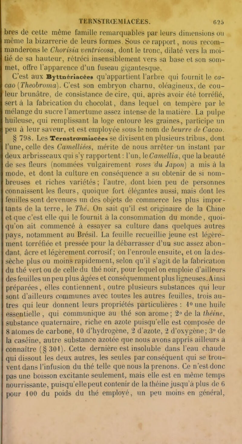 bres de celte même famille remarquables par leurs dimensions ou même la bizarrerie de leurs formes. Sous ce rapport, nous recom- manderons le Chorisia ventricosa, dont le tronc, dilaté vers la moi- tié de sa hauteur, rétréci insensiblement vers sa base et son som- met, offre l’apparence d’un fuseau gigantesque. C’est aux Byttnérîacée» qu’appartient l’arbre qui fournit le ca- cao (Theobroma). C’est son embryon charnu, oléagineux, de cou- leur brunâtre, de consistance de cire, qui, après avoir été torréfié, sert à la fabrication du chocolat, dans lequel on tempère par le mélange du sucre l’amertume assez intense de la matière. La pulpe huileuse, qui remplissant la loge entoure les graines, participe un peu à leur saveur, et est employée sous le nom de beurre de Cacau. § 793. Les Temstrœmiacée» se divisent en plusieurs tribus, dont l’une, celle des Camelliées, mérite de nous arrêter un instant par deux arbrisseaux qui s’y rapportent : l’un, 1 eCameltia, que la beauté de ses fleurs (nommées vulgairement roses du Japon) a mis à la mode, et dont la culture en conséquence a su obtenir de si nom- breuses et riches variétés; l’autre, dont bien peu de personnes connaissent les fleurs, quoique fort élégantes aussi, mais dont les feuilles sont devenues un des objets de commerce les plus impor- tants de la terre, le The. On sait qu’il est originaire de la Chine et que c’est elle qui le fournit à la consommation du monde, quoi- qu’on ait commencé à essayer sa culture dans quelques autres pays, notamment au Brésil. La feuille recueillie jeune est légère- ment torréfiée et pressée pour la débarrasser d’un suc assez abon- dant, âcre et légèrement corrosif; on l’enroule ensuite, et on la des- sèche plus ou moins rapidement, selon qu’il s’agit de la fabrication du thé vert ou de celle du thé noir, pour lequel on emploie d’ailleurs des feuilles un peu plus âgées et conséquemment plus ligneuses. Ainsi préparées, elles contiennent, outre plusieurs substances qui leur sont d’ailleurs communes avec toutes les autres feuilles, trois au- tres qui leur donnent leurs propriétés particulières : 1°unc huile essentielle, qui communique au thé son arôme; 2° de la théine, substance quaternaire, riche en azote puisqu’elle est composée do 8 atomes de carbone, 10 d’hydrogène, 2 d’azote, 2 d’oxygène; 3° de la caséine, autre substance azotée que nous avons appris ailleurs à connaître (§301). Cette dernière est insoluble dans l’eau chaude qui dissout les deux autres, les seules par conséquent qui se trou- vent dans l’infusion du thé telle que nous la prenons. Ce n’est donc pas une boisson excitante seulement, mais elle est en même temps nourrissante, puisqu’ellepeut contenir de la théine jusqu’à plus de (> pour 100 du poids du thé employé, un peu moins en général,