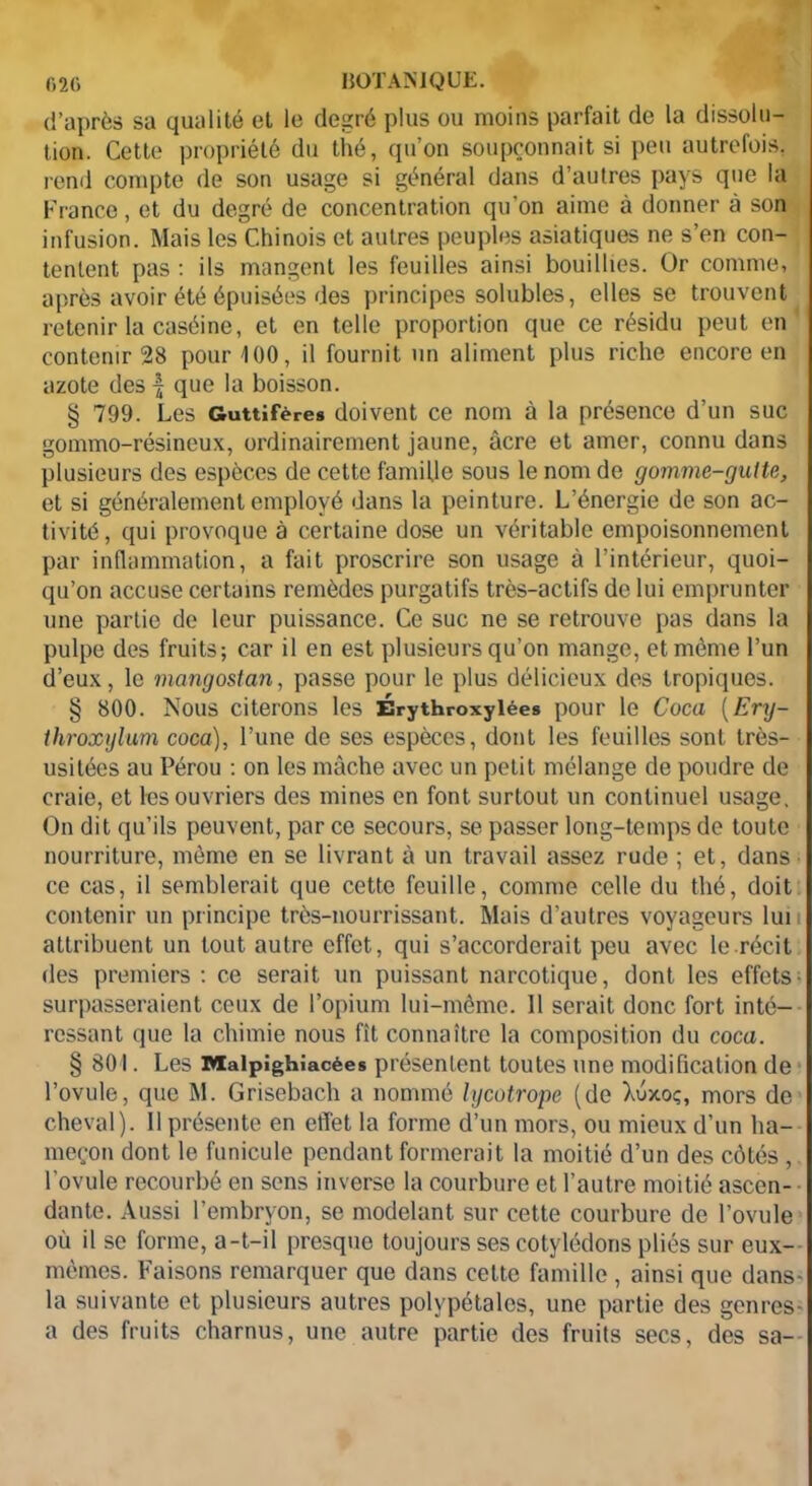 d’après sa qualité et le degré plus ou moins parfait de la dissolu- tion. Cette propriété du thé, qu’on soupçonnait si peu autrefois, rend compte de son usage si général dans d’autres pays que la Franco, et du degré de concentration qu’on aime à donner à son infusion. Mais les Chinois et autres peuples asiatiques ne s’en con- tentent pas : ils mangent les feuilles ainsi bouillies. Or comme, après avoir été épuisées des principes solubles, elles se trouvent retenir la caséine, et en telle proportion que ce résidu peut en contenir 28 pour 100, il fournit un aliment plus riche encore en azote des -f que la boisson. § 799. Les Guttifères doivent ce nom à la présence d’un suc gommo-résineux, ordinairement jaune, âcre et amer, connu dans plusieurs des espèces de cette famille sous le nom de gomme-gutte, et si généralement employé dans la peinture. L’énergie de son ac- tivité, qui provoque à certaine dose un véritable empoisonnement par inflammation, a fait proscrire son usage à l’intérieur, quoi- qu’on accuse certains remèdes purgatifs très-actifs de lui emprunter une partie de leur puissance. Ce suc ne se retrouve pas dans la pulpe des fruits; car il en est plusieurs qu’on mange, et même l’un d’eux, le mangosian, passe pour le plus délicieux des tropiques. § 800. Nous citerons les Érythroxylées pour le Coca (Ery- throxylum coca), l’une de ses espèces, dont les feuilles sont très- usitées au Pérou : on les mâche avec un petit mélange de poudre de craie, et les ouvriers des mines en font surtout un continuel usage. On dit qu’ils peuvent, par ce secours, se passer long-temps de toute nourriture, même en se livrant à un travail assez rude ; et, dans ce cas, il semblerait que cette feuille, comme celle du thé, doit contenir un principe très-nourrissant. Mais d’autres voyageurs lui attribuent un tout autre effet, qui s’accorderait peu avec le récit des premiers : ce serait un puissant narcotique, dont les effets- surpasseraient ceux de l’opium lui-même. 11 serait donc fort inté- ressant que la chimie nous fît connaître la composition du coca. § SO I. Les Malpîghîacées présentent toutes une modification de l’ovule, que M. Grisebach a nommé lycotrope (de Xuxoç, mors de cheval). Il présente en effet la forme d’un mors, ou mieux d’un ha- meçon dont le funicule pendant formerait la moitié d’un des côtés , l'ovule recourbé en sens inverse la courbure et l’autre moitié ascen- dante. Aussi l’embryon, se modelant sur cette courbure de l’ovule où il se forme, a-t-il presque toujours ses cotylédons pliés sur eux-- mêmes. Faisons remarquer que dans cette famille, ainsi que dans- la suivante et plusieurs autres polypétales, une partie des gcnres- a des fruits charnus, une autre partie des fruits secs, des sa--