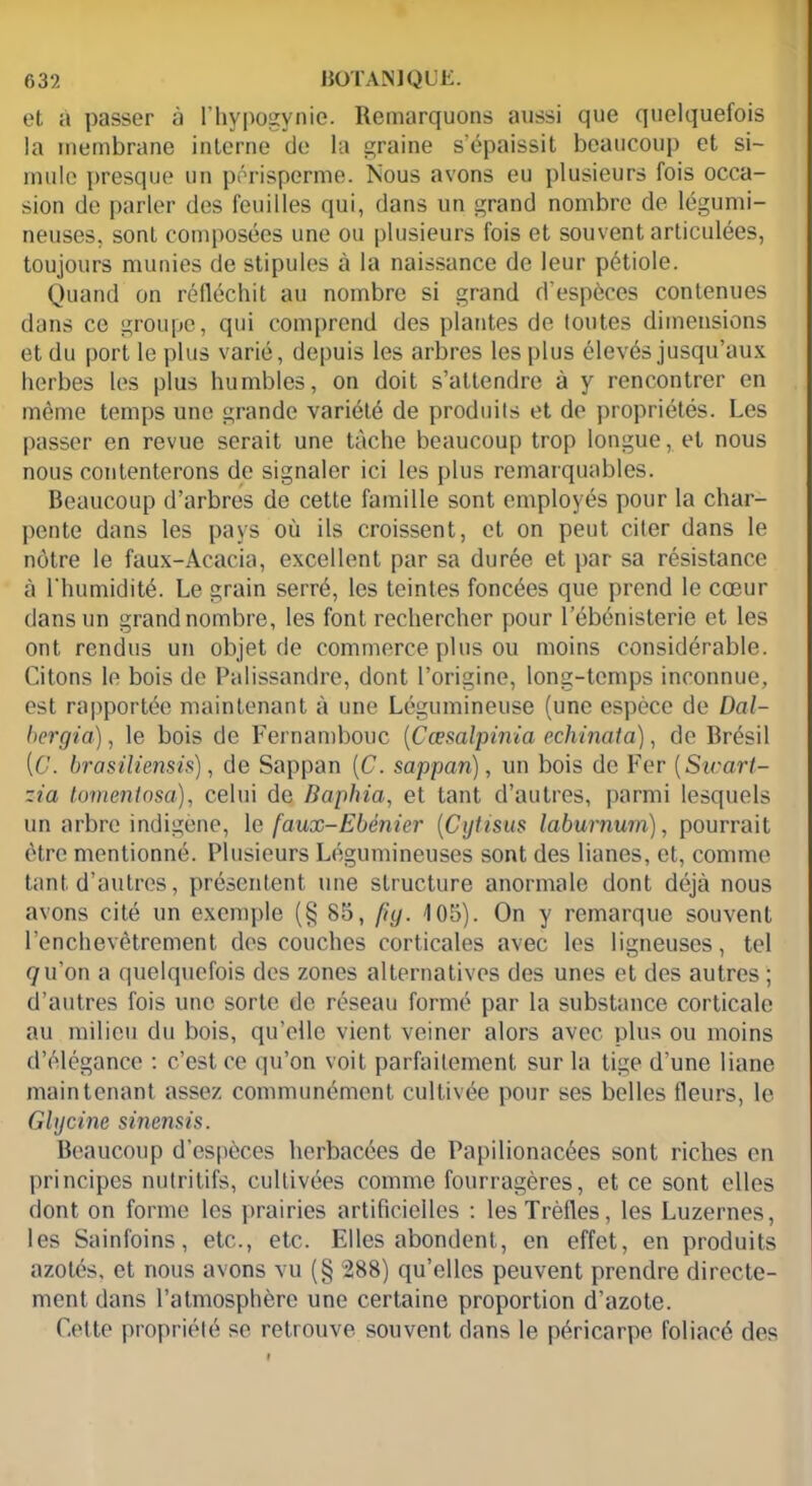et à passer à l’hypogynie. Remarquons aussi que quelquefois la membrane interne de la graine s’épaissit beaucoup et si- mule presque un périsperme. Nous avons eu plusieurs fois occa- sion de parler des feuilles qui, dans un grand nombre de légumi- neuses. sont composées une ou plusieurs fois et souvent articulées, toujours munies de stipules à la naissance de leur pétiole. Quand on réfléchit au nombre si grand d’espèces contenues dans ce groupe, qui comprend des plantes de tontes dimensions et du port le plus varié, depuis les arbres les plus élevés jusqu’aux herbes les plus humbles, on doit s’attendre à y rencontrer en même temps une grande variété de produits et de propriétés. Les passer en revue serait une tâche beaucoup trop longue, et nous nous contenterons de signaler ici les plus remarquables. Beaucoup d’arbres de cette famille sont employés pour la char- pente dans les pays où ils croissent, et on peut citer dans le nôtre le faux-Acacia, excellent par sa durée et par sa résistance à l’humidité. Le grain serré, les teintes foncées que prend le cœur dans un grand nombre, les font rechercher pour l’ébénisterie et les ont rendus un objet de commerce plus ou moins considérable. Citons le bois de Palissandre, dont l’origine, long-temps inconnue, est rapportée maintenant à une Légumineuse (une espèce de Dal- bergia), le bois de Fernambouc (Cœsalpinia échinai a), de Brésil (6'. brasiliensis), de Sappan [C. sappari), un bois de Fer (Smart- ~ia tomentosa), celui de Baphia, et tant d’autres, parmi lesquels un arbre indigène, le faux-Ebénier (Cytisus labumum), pourrait être mentionné. Plusieurs Légumineuses sont des lianes, et, comme tant d’autres, présentent une structure anormale dont déjà nous avons cité un exemple (g 85, [ig. 105). On y remarque souvent l’enchevêtrement des couches corticales avec les ligneuses, tel qu’on a quelquefois des zones alternatives des unes et des autres ; d’autres fois une sorte de réseau formé par la substance corticale au milieu du bois, qu’elle vient veiner alors avec plus ou moins d’élégance : c’est ce qu’on voit parfaitement sur la tige d’une liane maintenant assez communément cultivée pour ses belles fleurs, le Glycine sinemis. Beaucoup d’espèces herbacées de Papilionacées sont riches en principes nutritifs, cultivées comme fourragères, et ce sont elles dont on forme les prairies artificielles : les Trèfles, les Luzernes, les Sainfoins, etc., etc. Elles abondent, en effet, en produits azotés, et nous avons vu (§ 288) qu’elles peuvent prendre directe- ment dans l’atmosphère une certaine proportion d’azote. Cette propriété se retrouve souvent dans le péricarpe foliacé des