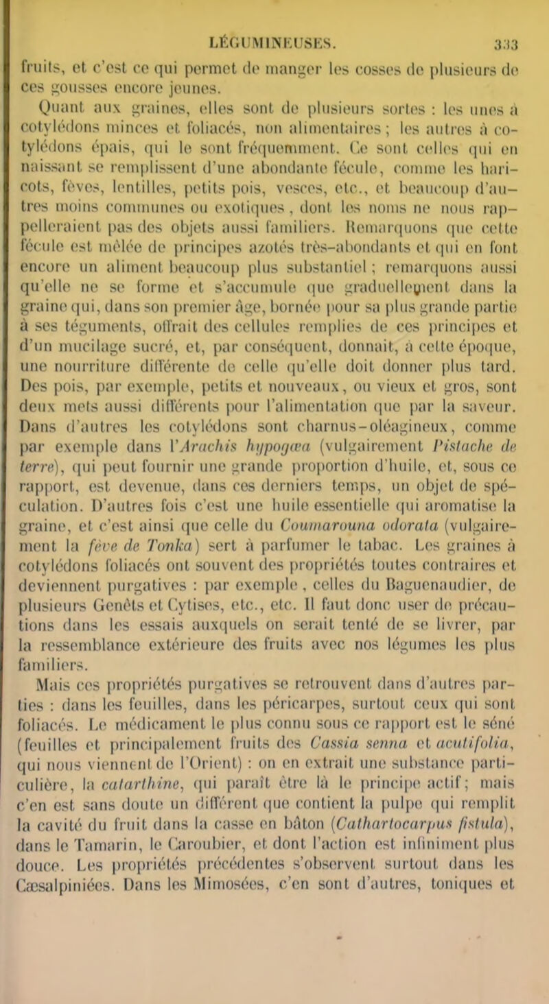 LÉGUMINEUSES. 3.13 fruits, et c’est ce qui permet de manger les cosses de plusieurs de ces gousses encore jeunes. Quant aux graines, elles sont de plusieurs sortes : les unes à cotylédons minces et foliacés, non alimentaires; les autres à co- tylédons épais, qui le sont fréquemment. Ce sont celles qui en naissant se remplissent d’une abondante fécule, comme les hari- cots, fèves, lentilles, petits pois, vesces, etc., et beaucoup d’au- tres moins communes ou exotiques, dont les noms ne nous rap- pelleraient pas des objets aussi familiers. Remarquons (pie cette fécule est mêlée de principes azotés très-abondants et qui en font encore un aliment beaucoup plus substantiel ; remarquons aussi qu’elle ne se forme et s’accumule quo graduelleyient dans la graine qui, dans son premier âge, bornée pour sa plus grande partie à ses téguments, offrait des cellules remplies de ces principes et d’un mucilage sucré, et, par conséquent, donnait, a celte époque, une nourriture différente de celle qu’elle doit donner plus tard. Des pois, par exemple, petits et nouveaux, ou vieux et gros, sont deux mets aussi différents pour l’alimentation quo par la saveur. Dans d’autres les cotylédons sont charnus-oléagineux, comme par exemple dans VÂrachis hi/pogœa (vulgairement Pistache de terre), qui peut fournir une grande proportion d’huile, et, sous ce rapport, est devenue, dans cos derniers temps, un objet de spé- culation. D’autres fois c’est une huile essentielle qui aromatise la graine, et c’est ainsi que celle du Coumarouna odorala (vulgaire- ment la fève de Tonka) sert à parfumer le tabac. Les graines à cotylédons foliacés ont souvent des propriétés toutes contraires et deviennent purgatives : par exemple , celles du Bagucnaudier, de plusieurs Genêts et Cytises, etc., etc. 11 faut donc user de précau- tions dans les essais auxquels on serait tenté de se livrer, par la ressemblance extérieure des fruits avec nos légumes les plus familiers. Mais ces propriétés purgatives se retrouvent dans d’autres par- ties : dans les feuilles, dans les péricarpes, surtout ceux qui sont foliacés. Le médicament le plus connu sous ce rapport est le séné (feuilles et principalement fruits des Cassia senna cl acutifolia, qui nous viennent de l’Orient) : on en extrait une substance parti- culière, la catarthine, qui paraît être là le principe actif ; mais c’en est sans doute un différent que contient la pulpe qui remplit la cavité du fruit dans la casse en bâton [Cathartocarpus /istula), dans le Tamarin, le Caroubier, et dont l’action est infiniment plus douce. Les propriétés précédentes s’observent surtout dans les Cæsalpiniécs. Dans les Mimosées, c’en sont d’autres, toniques et
