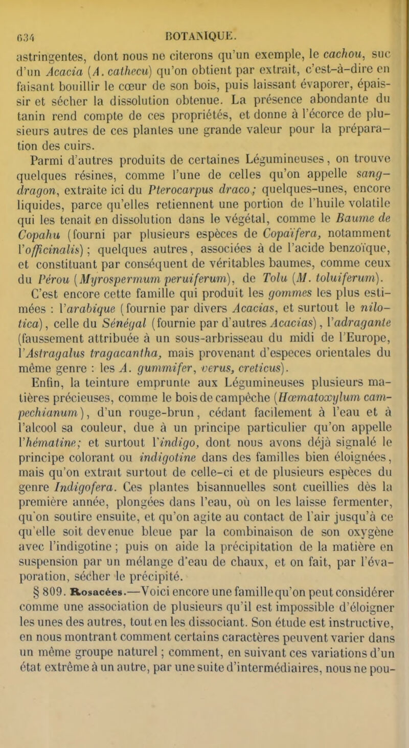 astringentes, dont nous no citerons qu’un exemple, le cachou, suc d’un Acacia (A.cathecu) qu’on obtient par extrait, c’est-à-dire en faisant bouillir le cœur de son bois, puis laissant évaporer, épais- sir et sécher la dissolution obtenue. La présence abondante du tanin rend compte de ces propriétés, et donne à l’écorce de plu- sieurs autres de ces plantes une grande valeur pour la prépara- tion des cuirs. Parmi d’autres produits de certaines Légumineuses, on trouve quelques résines, comme l’une de celles qu’on appelle sang- dragon, extraite ici du Pterocarpus draco; quelques-unes, encore liquides, parce qu’elles retiennent une portion de l’huile volatile qui les tenait en dissolution dans le végétal, comme le Baume de Copahu (fourni par plusieurs espèces de Copaïfera, notamment Yofjicinalü) ; quelques autres, associées à de l’acide benzoïque, et constituant par conséquent de véritables baumes, comme ceux du Pérou [Myrospermum peruiferum), de Tolu [M. toluiferum). C’est encore cette famille qui produit les gommes les plus esti- mées : Y arabique (fournie par divers Acacias, et surtout le nilo- tica), celle du Sénégal (fournie par d’autres Acacias), Yadragante (faussement attribuée à un sous-arbrisseau du midi de l’Europe, YAstragalus tragacantha, mais provenant d’especes orientales du même genre : les A. gummifer, verus, creticus). Enfin, la teinture emprunte aux Légumineuses plusieurs ma- tières précieuses, comme le boisdecampèche (Hœmatoxylum cam- pcchianum), d’un rouge-brun, cédant facilement à l’eau et à l’alcool sa couleur, due à un principe particulier qu’on appelle Yhèmatine; et surtout Yindigo, dont nous avons déjà signalé le principe colorant ou indigotine dans des familles bien éloignées, mais qu’on extrait surtout de celle-ci et de plusieurs espèces du genre Indigofera. Ces plantes bisannuelles sont cueillies dès la première année, plongées dans l’eau, où on les laisse fermenter, qu’on soutire ensuite, et qu’on agite au contact de l’air jusqu’à ce qu’elle soit devenue bleue par la combinaison de son oxygène avec l’indigotine ; puis on aide la précipitation de la matière en suspension par un mélange d'eau de chaux, et on fait, par l’éva- poration, sécher le précipité. § 809. Rosacées.—Voici encore une famillequ’on peut considérer comme une association de plusieurs qu’il est impossible d’éloigner les unes des autres, tout en les dissociant. Son étude est instructive, en nous montrant comment certains caractères peuvent varier dans un même groupe naturel ; comment, en suivant ces variations d’un état extrême à un autre, par une suite d’intermédiaires, nous ne pou-