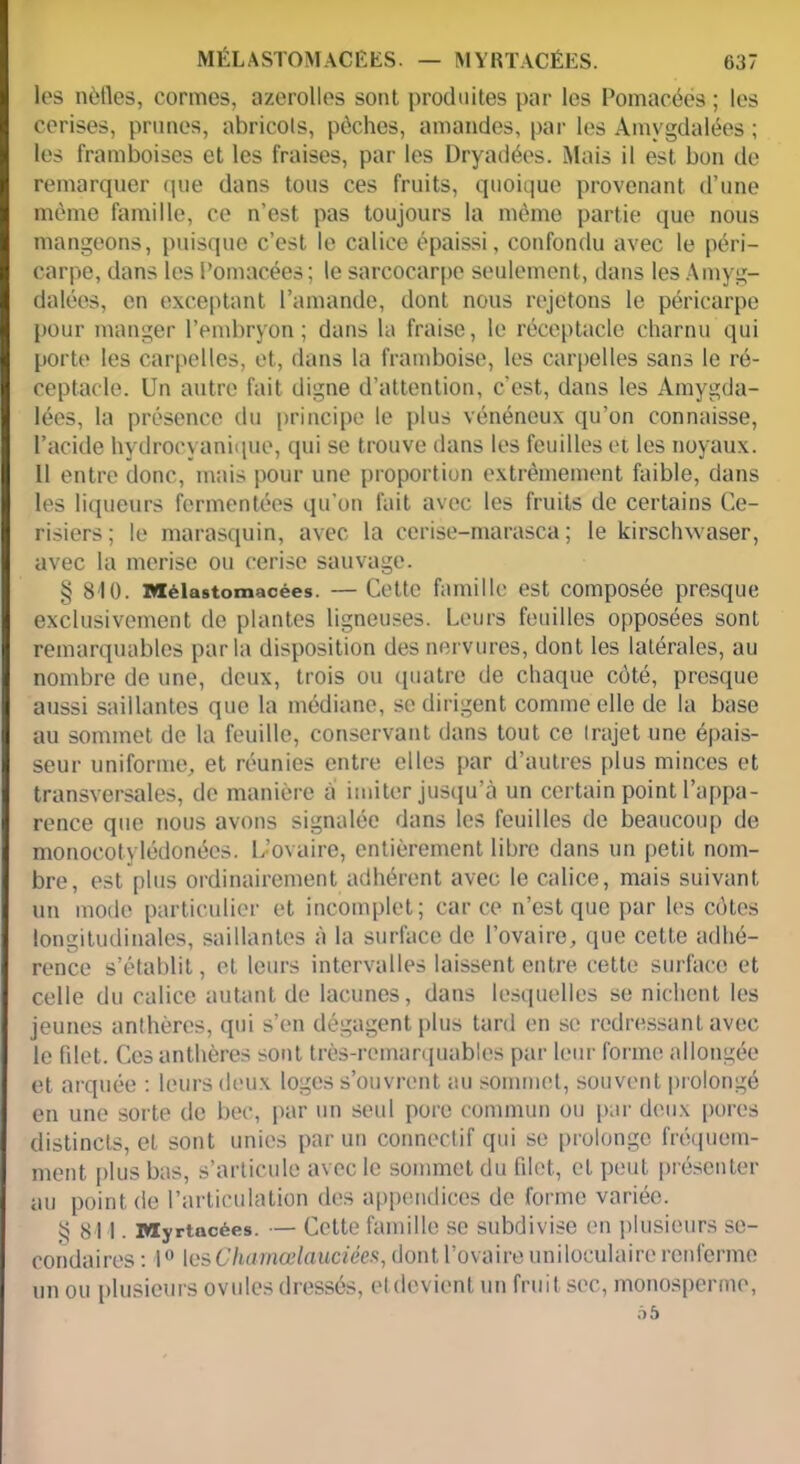 les nèfles, cormes, azerolles sonl produites par les Pomacées ; les cerises, prunes, abricots, pèches, amandes, par les Amygdalées ; les framboises et les fraises, par les Dryadées. Mais il est bon de remarquer que dans tous ces fruits, quoique provenant d’une même famille, ce n’est pas toujours la même partie que nous mangeons, puisque c’est le calice épaissi, confondu avec le péri- carpe, dans les i’omacées ; le sarcocarpe seulement, dans les Amyg- dalées, en exceptant l’amande, dont nous rejetons le péricarpe pour manger l’embryon ; dans la fraise, le réceptacle charnu qui porte les carpelles, et, dans la framboise, les carpelles sans le ré- ceptacle. Un autre fait digne d’attention, c'est, dans les Amygda- lées, la présence du principe le plus vénéneux qu’on connaisse, l’acide hydrocyanique, qui se trouve dans les feuilles et les noyaux. Il entre donc, mais pour une proportion extrêmement faible, dans les liqueurs fermentées qu’on fait avec les fruits de certains Ce- risiers; le marasquin, avec la cerise-marasca ; le kirschwaser, avec la merise ou cerise sauvage. § 810. Mélastomacées. — Cette famille est composée presque exclusivement de plantes ligneuses. Leurs feuilles opposées sont remarquables parla disposition des nervures, dont les latérales, au nombre de une, deux, trois ou quatre de chaque côté, presque aussi saillantes que la médiane, se dirigent comme elle de la base au sommet de la feuille, conservant dans tout ce Irajet une épais- seur uniforme, et réunies entre elles par d’autres plus minces et transversales, de manière a imiter jusqu’à un certain point l’appa- rence que nous avons signalée dans les feuilles de beaucoup de monocotylédonées. L’ovaire, entièrement libre dans un petit nom- bre, est plus ordinairement adhérent avec le calice, mais suivant un mode particulier et incomplet; car ce n’est que par les côtes longitudinales, saillantes à la surface de l’ovaire, que cette adhé- rence s’établit, et leurs intervalles laissent entre cette surface et celle du calice autant de lacunes, dans lesquelles se nichent les jeunes anthères, qui s’en dégagent plus tard en se redressant avec le fdet. Ces anthères sont très-remarquables par leur forme allongée et arquée : leurs deux loges s’ouvrent au sommet, souvent prolongé en une sorte de bec, par un seul pore commun ou par deux pores distincts, et sont unies par un connectif qui se prolonge fréquem- ment plus bas, s’articule avec le sommet du filet, et peut présenter au point de l’articulation des appendices de forme variée. $811. Myrtacées. — Cette famille se subdivise en plusieurs se- condaires : 1° lesCharnœlauciées, dont l’ovaire uniloculaire renferme un ou plusieurs ovules dressés, etdevient un fruit sec, monosperme, ô5