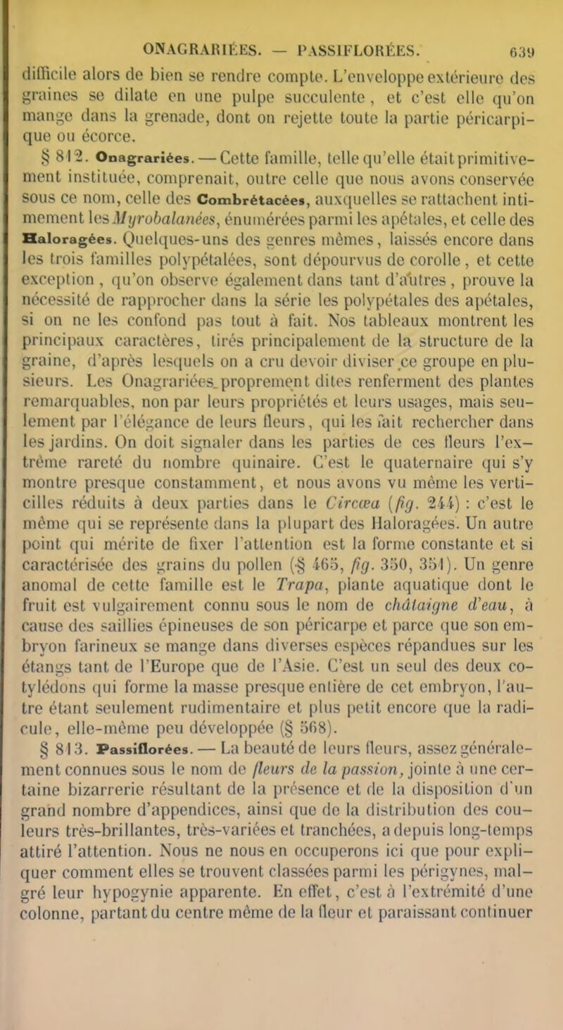 ONAGRAIUÉES. — PASSIFLORÉES. 63‘» difficile alors de bien se rendre compte. L’enveloppe extérieure des graines se dilate en une pulpe succulente, et c’est elle qu’on mange dans la grenade, dont on rejette toute la partie péricarpi- que ou écorce. § 812. Onagrariées. — Cette famille, telle qu’elle était primitive- ment instituée, comprenait, outre celle que nous avons conservée sous ce nom, celle des Combrétacées, auxquelles se rattachent inti- mement les Myrobalanées, énumérées parmi les apétales, et celle des Haloragées. Quelques-uns des genres mêmes, laissés encore dans les trois familles polypétalées, sont dépourvus de corolle , et cette exception , qu’on observe également dans tant d’autres, prouve la nécessité de rapprocher dans la série les polypétales des apétales, si on ne les confond pas tout à fait. Nos tableaux montrent les principaux caractères, tirés principalement de la structure de la graine, d’après lesquels on a cru devoir diviser ce groupe en plu- sieurs. Les Onagrariées.proprement dites renferment des plantes remarquables, non par leurs propriétés et leurs usages, mais seu- lement par l’élégance de leurs fleurs, qui les fait rechercher dans les jardins. On doit signaler dans les parties de ces fleurs l’ex- trême rareté du nombre quinaire. C’est le quaternaire qui s’y montre presque constamment, et nous avons vu même les verli- cilles réduits à deux parties dans le Circæa (fig. 244) : c’est le même qui se représente dans la plupart des Haloragées. Un autre point qui mérite de fixer l’attention est la forme constante et si caractérisée des grains du pollen (•§ 465, fig. 350, 351). Un genre anomal de cette famille est le Trapa, plante aquatique dont le fruit est vulgairement connu sous le nom de châtaigne d’eau, à cause des saillies épineuses de son péricarpe et parce que son em- bryon farineux se mange dans diverses espèces répandues sur les étangs tant de l’Europe que de l’Asie. C’est un seul des deux co- tylédons qui forme la masse presque entière de cet embryon, l’au- tre étant seulement rudimentaire et plus petit encore que la radi- cule, elle-même peu développée (§ 568). § 813. Passiflorées. — La beauté de leurs fleurs, assez générale- ment connues sous le nom de fleurs de la passion, jointe à une cer- taine bizarrerie résultant de la présence et de la disposition d'un grand nombre d’appendices, ainsi que de la distribution des cou- leurs très-brillantes, très-variées et tranchées, a depuis long-temps attiré l’attention. Nous ne nous en occuperons ici que pour expli- quer comment elles se trouvent classées parmi les périgvnes, mal- gré leur hypogynie apparente. En effet, c’est à l’extrémité d’une colonne, partant du centre même de la fleur et paraissant continuer