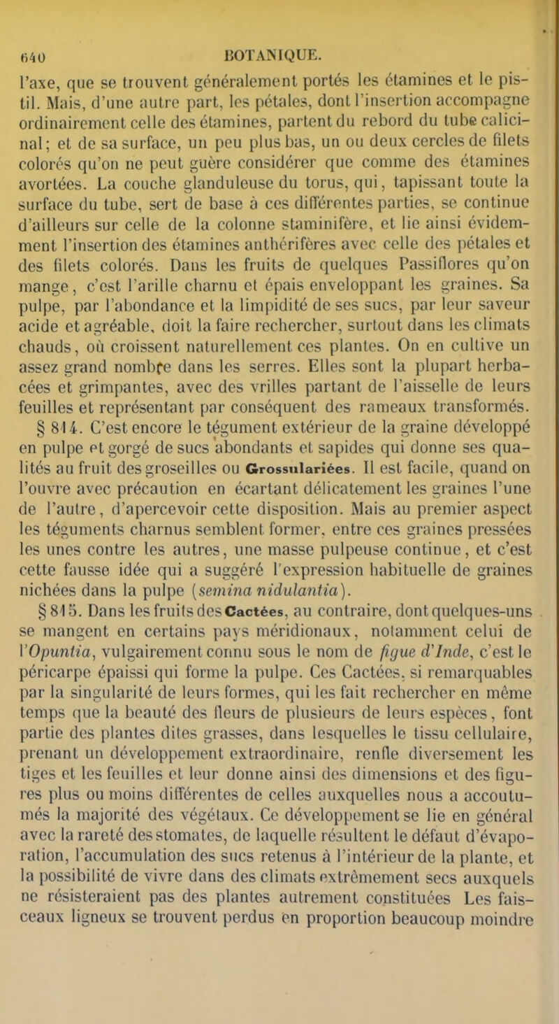 l’axe, que se trouvent généralement portés les étamines et le pis- til. Mais, d’une autre part, les pétales, dont l’insertion accompagne ordinairement celle des étamines, partent du rebord du tube calici- nal; et de sa surface, un peu plus bas, un ou deux cercles de filets colorés qu’on ne peut guère considérer que comme des étamines avortées. La couche glanduleuse du torus, qui, tapissant toute la surface du tube, sert de base à ces différentes parties, se continue d’ailleurs sur celle de la colonne staminifère, et lie ainsi évidem- ment l’insertion des étamines anthérifères avec celle des pétales et des filets colorés. Dans les fruits de quelques Passiflores qu’on mange, c’est l’arille charnu et épais enveloppant les graines. Sa pulpe, par l’abondance et la limpidité de ses sucs, par leur saveur acide et agréable, doit la faire rechercher, surtout dans les climats chauds, où croissent naturellement ces plantes. On en cultive un assez grand nombfe dans les serres. Elles sont la plupart herba- cées et grimpantes, avec des vrilles partant de l’aisselle de leurs feuilles et représentant par conséquent des rameaux transformés. § 814. C’est encore le tégument extérieur de la graine développé en pulpe et gorgé de sucs abondants et sapides qui donne ses qua- lités au fruit des groseilles ou Grossulariées. Il est facile, quand on l’ouvre avec précaution en écartant délicatement les graines l’une de l’autre, d’apercevoir cette disposition. Mais au premier aspect les téguments charnus semblent former, entre ces graines pressées les unes contre les autres, une masse pulpeuse continue, et c’est cette fausse idée qui a suggéré l’expression habituelle de graines nichées dans la pulpe (semina nidulantia). § 815. Dans les fruits des Cactées, au contraire, dont quelques-uns se mangent en certains pays méridionaux, notamment celui de Y Opuntia, vulgairement connu sous le nom de figue d'Inde, c’est le péricarpe épaissi qui forme la pulpe. Ces Cactées, si remarquables par la singularité de leurs formes, qui les fait rechercher en même temps que la beauté des Heurs de plusieurs de leurs espèces, font partie des plantes dites grasses, dans lesquelles le tissu cellulaire, prenant un développement extraordinaire, renfle diversement les tiges et les feuilles et leur donne ainsi des dimensions et des figu- res plus ou moins différentes de celles auxquelles nous a accoutu- més la majorité des végétaux. Ce développement se lie en général avec la rareté des stomates, de laquelle résultent le défaut d’évapo- ration, l’accumulation des sucs retenus à l’intérieur de la plante, et la possibilité de vivre dans des climats extrêmement secs auxquels ne résisteraient pas des plantes autrement constituées Les fais- ceaux ligneux se trouvent perdus en proportion beaucoup moindre