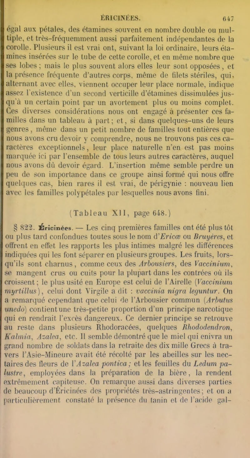 égal aux pétales, des étamines souvent en nombre double ou mul- tiple, et très-fréquemment aussi parfaitement indépendantes de la corolle. Plusieurs il est vrai ont, suivant la loi ordinaire, leurs éta- mines insérées sur le tube de cette corolle, et en même nombre que ses lobes; mais le plus souvent alors elles leur sont opposées, et la présence fréquente d’autres corps, môme de filets stériles, qui, alternant avec elles, viennent occuper leur place normale, indique assez l'existence d’un second verticille d’étamines dissimulées jus- qu'à un certain point par un avortement plus ou moins complet. Ces diverses considérations nous ont engagé à présenter ces fa- milles dans un tableau à part; et, si dans quelques-uns de leurs genres, même dans un petit nombre de familles tout entières que nous avons cru devoir y comprendre, nous ne trouvons pas ces ca- ractères exceptionnels, leur place naturelle n’en est pas moins marquée ici par l'ensemble de tous leurs autres caractères, auquel nous avons dù devoir égard. L’insertion même semble perdre un peu de son importance dans ce groupe ainsi formé qui nous offre quelques cas, bien rares il est vrai, de périgynie : nouveau lien avec les familles polypétales par lesquelles nous avons fini. (Tableau XI1, page 648.) § 822. Érîcinées. — Les cinq premières familles ont été plus tôt ou plus tard confondues toutes sous le nom d’Ericœ ou Bruyères, et offrent en effet les rapports les plus intimes malgré les différences indiquées qui les font séparer en plusieurs groupes. Les fruits, lors- qu’ils sont charnus, comme ceux des Arbousiers, des Vaccinium, se mangent crus ou cuits pour la plupart dans les contrées où ils croissent; le plus usité en Europe est celui de l’Airelle (Vaccinium myrtillus), celui dont Virgile a dit : vaccinia migra leguntur. On a remarqué cependant que celui de l’Arbousier commun (Arbutus unedo) conlientune très-petite pioportion d’un principe narcotique qui en rendrait l’excès dangereux. Ce dernier principe se retrouve au reste dans plusieurs Rhodoracées, quelques Rhododendron, Kalmia, Azalea, etc. 11 semble démontré que le miel qui enivra un grand nombre de soldats dans la retraite des dix mille Grecs à tra- vers l’Asie-Mineure avait été récolté par les abeilles sur les nec- taires des fleurs de Y Azalea pontica ; et les feuilles du Ledum pa- lustre, employées dans la préparation de la bière, la rendent extrêmement capiteuse. On remarque aussi dans diverses parties de beaucoup d’Éricinées des propriétés très-astringentes; et on a particulièrement constaté la présence du tanin et de l’acide gai-
