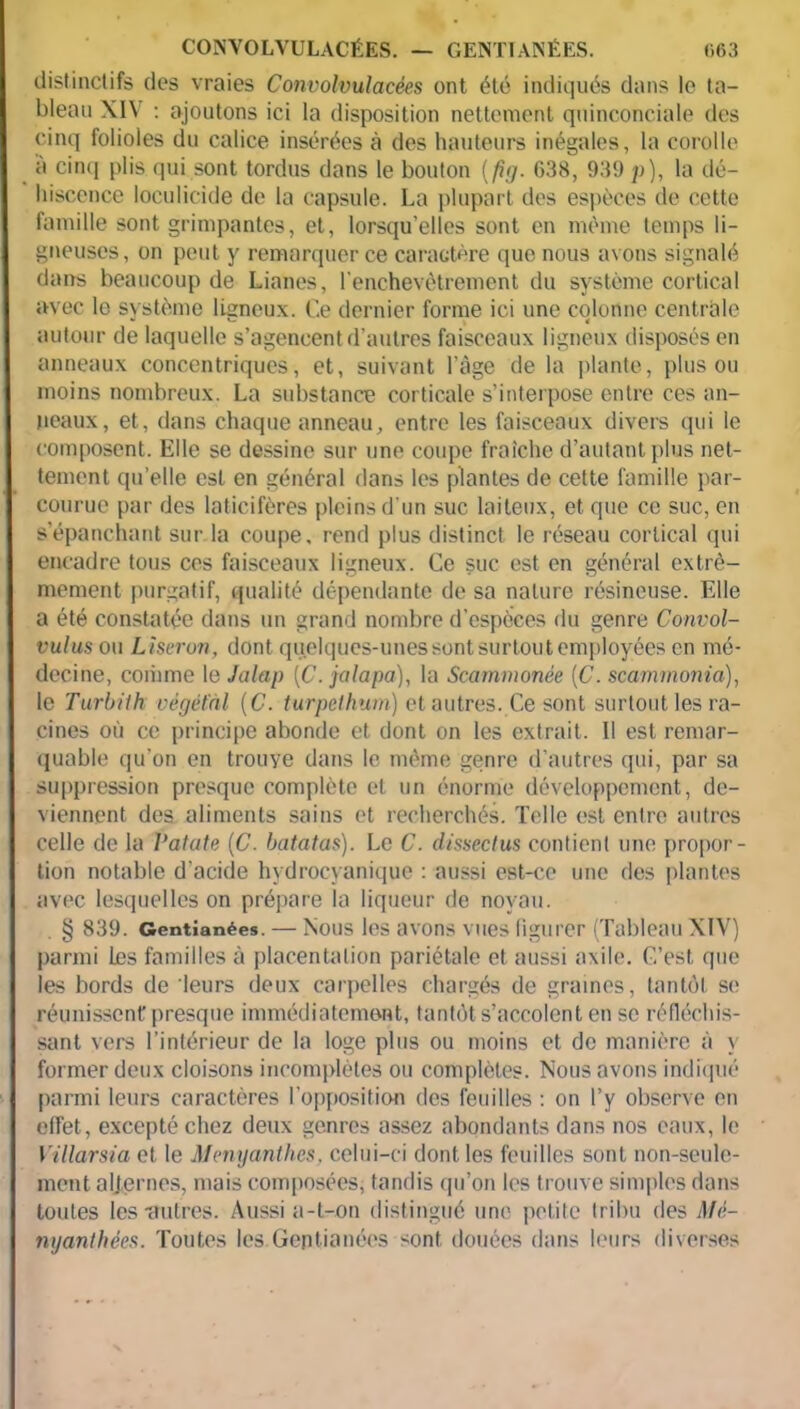 distinctifs des vraies Convolvulacées ont été indiqués dans le ta- bleau XIV : ajoutons ici la disposition nettement quinconciale des cinq folioles du calice insérées à des hauteurs inégales, la corolle a cinq plis qui sont tordus dans le bouton (fig. C38, 939 p), la dé- hiscence loculicide de la capsule. La plupart des espèces de cette famille sont grimpantes, et, lorsqu’elles sont en même temps li- gneuses, on peut y remarquer ce caractère que nous avons signalé dans beaucoup de Lianes, l’enchevêtrement du système cortical avec lo système ligneux. Ce dernier forme ici une colonne centrale autour de laquelle s’agencent d’autres faisceaux ligneux disposés en anneaux concentriques, et, suivant l’âge de la plante, plus ou moins nombreux. La substance corticale s’interpose entre ces an- neaux, et, dans chaque anneau, entre les faisceaux divers qui le composent. Elle se dessine sur une coupe fraîche d’autant plus net- tement qu’elle est en général dans les plantes de cette famille par- courue par des laticifères pleins d’un suc laiteux, et que ce suc, en s’épanchant sur la coupe, rend plus distinct le réseau cortical qui encadre tous ces faisceaux ligneux. Ce suc est en général extrê- mement purgatif, qualité dépendante de sa nature résineuse. Elle a été constatée dans un grand nombre d’especes du genre Convol- vulus ou Liseron, dont quelques-unes sont surtout employées en mé- decine, comme le J olap [C. jalapa), la Scammonée [C. scammonia), le Turbith végétal (C. turpelhum) et autres. Ce sont surtout les ra- cines où ce principe abonde et dont on les extrait. Il est remar- quable qu’on en trouye dans le même genre d’autres qui, par sa suppression presque complète et un énorme développement, de- viennent des aliments sains et recherchés. Telle est entre autres celle de la Patate (C. batatas). Le C. dissectus contient une propor- tion notable d'acide hydrocyanique : aussi est-ce une des plantes avec lesquelles on prépare la liqueur de noyau. § 839. Gentianées. — Nous les avons vues figurer (Tableau XIV) parmi les familles à placentation pariétale et aussi axile. C’est que les bords de leurs deux carpelles chargés de graines, tantôt se réunissent presque immédiatement, tantôt s’accolent en se réfléchis- sant vers l’intérieur de la loge plus ou moins et de manière à y former deux cloisons incomplètes ou complètes. Nous avons indiqué parmi leurs caractères l’opposition des feuilles : on l’y observe en effet, excepté chez deux genres assez abondants dans nos eaux, le Villarsia et le Menyanthes, celui-ci dont les feuilles sont non-seule- ment alternes, mais composées, tandis qu’on les trouve simples dans toutes les •autres. Aussi a-t-on distingué une petite tribu des Mè- nyanthées. Toutes les.Gentianées sont douées dans leurs diverses