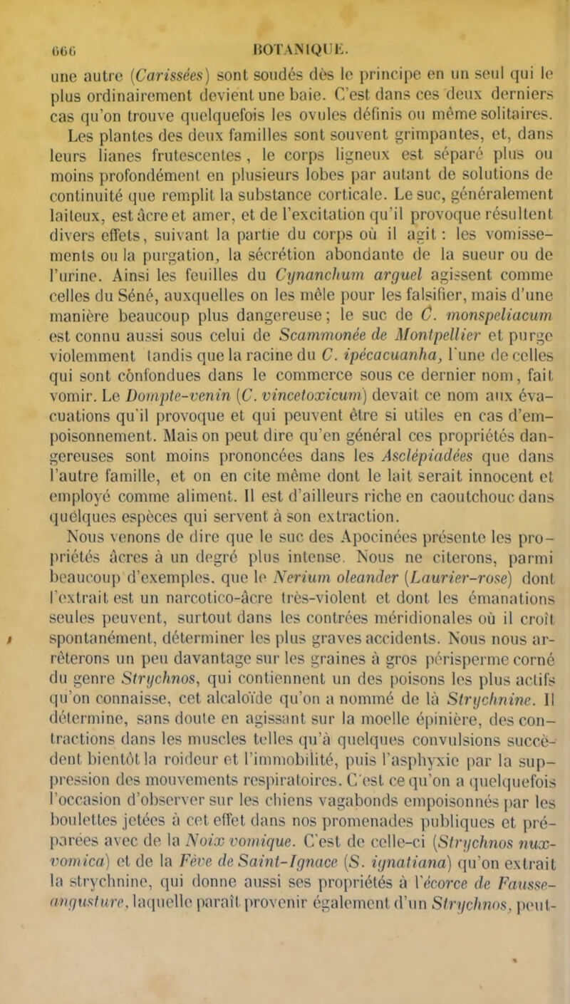 une autre (Carissées) sont soudés dès le principe en un seul qui le plus ordinairement devient une baie. C’est dans ces deux derniers cas qu’on trouve quelquefois les ovules définis ou même solitaires. Les plantes des deux familles sont souvent grimpantes, et, dans leurs lianes frutescentes, le corps ligneux est séparé plus ou moins profondément en plusieurs lobes par autant de solutions de continuité que remplit la substance corticale. Le suc, généralement laiteux, est âcre et amer, et de l’excitation qu’il provoque résultent divers effets, suivant la partie du corps où il agit : les vomisse- ments ou la purgation, la sécrétion abondante de la sueur ou de l’urine. Ainsi les feuilles du Cynanchum arguel agissent comme celles du Séné, auxquelles on les mêle pour les falsifier, mais d’une manière beaucoup plus dangereuse ; le suc de C. monspeliacum est connu aussi sous celui de Scammonée de Montpellier et purge violemment tandis que la racine du C. ipécacuanha, l'une de celles qui sont confondues dans le commerce sous ce dernier nom, fait vomir. Le Dompte-venin [C. vincetoxicum) devait ce nom aux éva- cuations qu'il provoque et qui peuvent être si utiles en cas d’em- poisonnement. Mais on peut dire qu’en général ces propriétés dan- gereuses sont moins prononcées dans les Asclépiadées que dans l’autre famille, et on en cite même dont le lait serait innocent et employé comme aliment. Il est d’ailleurs riche en caoutchouc dans quelques espèces qui servent à son extraction. Nous venons de dire que le suc des Apocinées présente les pro- priétés Acres à un degré plus intense. Nous ne citerons, parmi beaucoup d’exemples, que le Nerium oleander [Laurier-rose) dont l’extrait est un narcotico-àcre très-violent et dont les émanations seules peuvent, surtout dans les contrées méridionales où il croit spontanément, déterminer les plus graves accidents. Nous nous ar- rêterons un peu davantage sur les graines à gros périsperme corné du genre Strychnos, qui contiennent un des poisons les plus actifs qu’on connaisse, cet alcaloïde qu’on a nommé de là Strychnine. Il détermine, sans doute en agissant sur la moelle épinière, des con- tractions dans les muscles telles qu’à quelques convulsions succè- dent bientôt la roideur et l’immobiiité, puis l’asphyxie par la sup- pression des mouvements respiratoires. C’est ce qu’on a quelquefois l’occasion d’observer sur les chiens vagabonds empoisonnés par les boulettes jetées à cet effet dans nos promenades publiques et pré- parées avec de la Noix vomique. C’est de celle-ci (Strychnos nux- vomica) et de la Fève de Saint-Ignace (S. ignatiana) qu’on extrait la strychnine, qui donne aussi ses propriétés à Yécorce de Fausse- ungusture, laquelle paraît provenir également d’un Strychnos. peut-