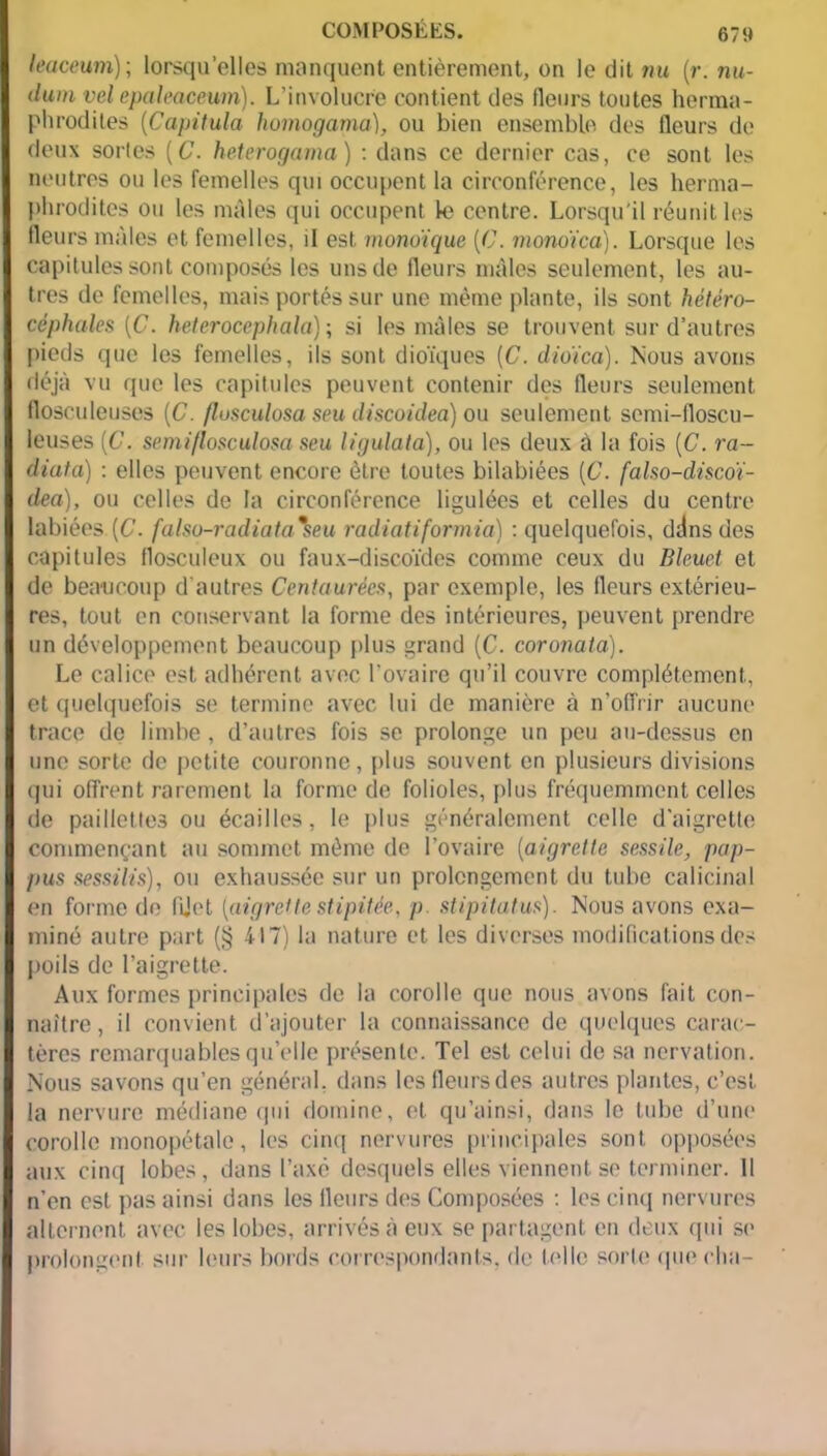 leaceum); lorsqu’elles manquent entièrement, on le dit nu (r. nu- dum vel epaleaceum). L’involucre contient des fleurs toutes herma- phrodites (Capitula homogama), ou bien ensemble des fleurs de deux sortes (C. heterogama) : dans ce dernier cas, ce sont les neutres ou les femelles qui occupent la circonférence, les herma- phrodites ou les mâles qui occupent le centre. Lorsqu'il réunifies fleurs mâles et femelles, il est monoïque [C. monoïca). Lorsque les capitules sont composés les uns de fleurs mâles seulement, les au- tres de femelles, mais portés sur une même plante, ils sont hétéro- céphales [C. heterocephala) ; si les mâles se trouvent sur d’autres pieds que les femelles, ils sont dioïques (C. dioïca). Nous avons déjà vu que les capitules peuvent contenir des fleurs seulement flosculeuses (C. flosculosa seu discoidea) ou seulement semi-lloscu- leuses (C. serai flosculosa seu ligulata), ou les deux à la fois [C. ra~ diata) : elles peuvent encore être toutes bilabiées {C. falso-discoï- dea), ou celles de la circonférence ligulées et celles du centre labiées.(C. falso-radiata%seu radiatiformia) : quelquefois, ddns des capitules flosculeux ou faux-discoïdes comme ceux du Bleuet et de beaucoup d'autres Centaurées, par exemple, les fleurs extérieu- res, tout en conservant la forme des intérieures, peuvent prendre un développement beaucoup plus grand (C. coronata). Le calice est adhérent avec l'ovaire qu’il couvre complètement, et quelquefois se termine avec lui de manière à n’offrir aucune trace de limbe , d’autres fois se prolonge un peu au-dessus en une sorte de petite couronne, plus souvent en plusieurs divisions qui offrent rarement la forme de folioles, plus fréquemment celles de paillettes ou écailles, le plus généralement celle d'aigrette commençant au sommet même de l’ovaire (aigrette sessile, pap- pus sessilis), ou exhaussée sur un prolongement du tube calicinal en forme de fljet {aigrettestipitée, p stipitutus). Nous avons exa- miné autre part (§ 417) la nature et les diverses modifications des poils de l’aigrette. Aux formes principales de la corolle que nous avons fait con- naître, il convient d’ajouter la connaissance de quelques carac- tères remarquables quelle présente. Tel est celui de sa nervation. Nous savons qu’en général, dans lesfleursdes autres plantes, c’est la nervure médiane qui domine, et qu’ainsi, dans le tube d’une corolle monopétale, les cinq nervures principales sont opposées aux cinq lobes, dans l’axé desquels elles viennent se terminer. Il n’en est pas ainsi dans les fleurs des Composées : les cinq nervures alternent avec les lobes, arrivés à eux se partagent en deux qui se prolongent sur leurs bords correspondants, de telle sorte que cha-