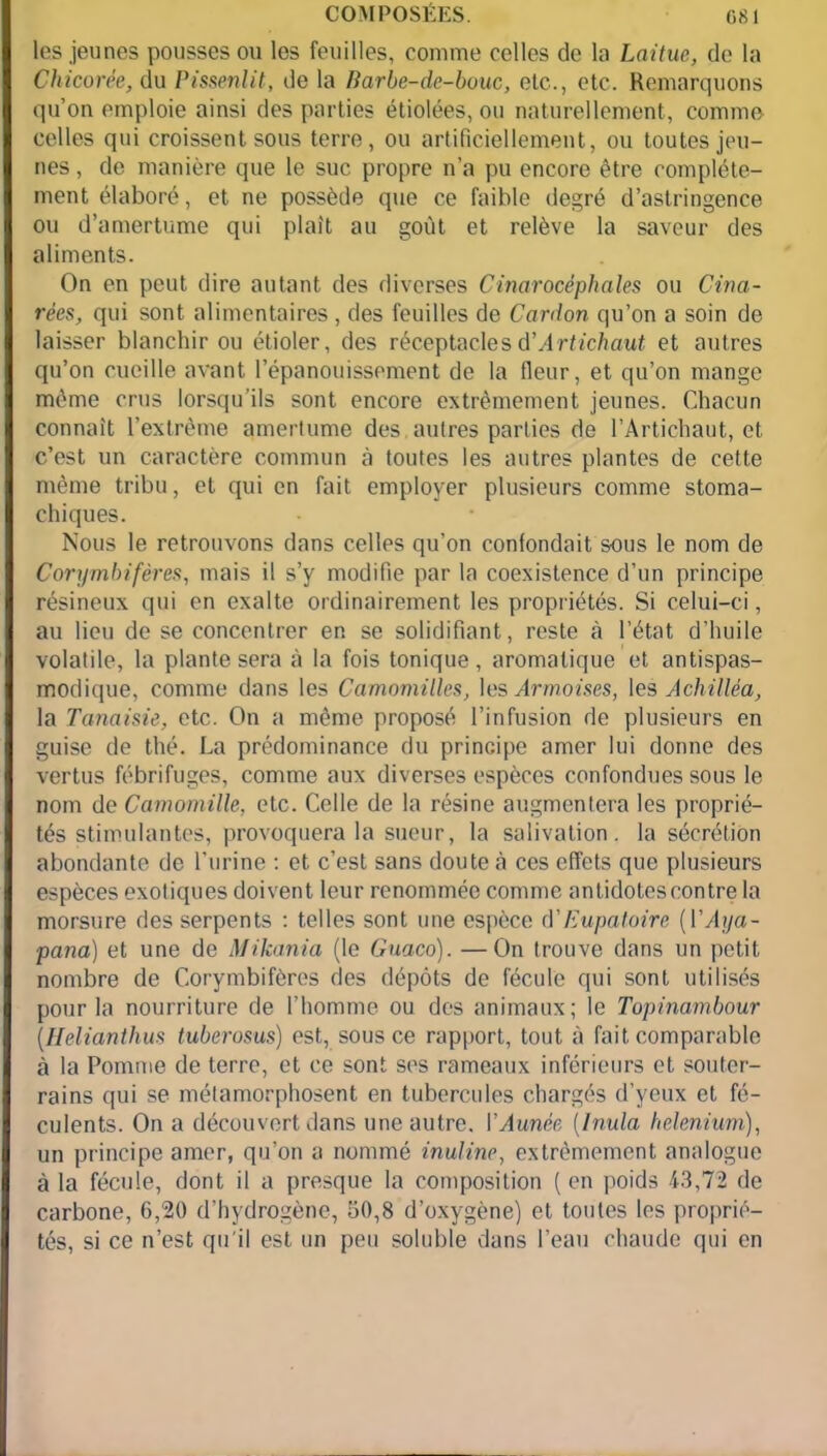 les jeunes pousses ou les feuilles, comme celles de la Laitue, de la Chicorée, du Pissenlit, de la Barbe-de-bouc, etc., etc. Remarquons qu’on emploie ainsi des parties étiolées, ou naturellement, comme celles qui croissent sous terre, ou artificiellement, ou toutes jeu- nes , de manière que le suc propre n’a pu encore être complète- ment élaboré, et ne possède que ce faible degré d’astringence ou d’amertume qui plaît au goût et relève la saveur des aliments. On en peut dire autant des diverses Cinar acéphales ou Ci mi- rées, qui sont alimentaires, des feuilles de Cardon qu’on a soin de laisser blanchir ou étioler, des réceptacles à’Artichaut et autres qu’on cueille avant l’épanouissement de la fleur, et qu’on mange même crus lorsqu'ils sont encore extrêmement jeunes. Chacun connaît l’extrême amertume des autres parties de l’Artichaut, et c’est un caractère commun à toutes les autres plantes de cette même tribu, et qui en fait employer plusieurs comme stoma- chiques. Nous le retrouvons dans celles qu’on confondait sous le nom de Coryrnbifères, mais il s’y modifie par la coexistence d’un principe résineux qui en exalte ordinairement les propriétés. Si celui-ci, au lieu de se concentrer en se solidifiant, reste à l’état d’huile volatile, la plante sera à la fois tonique, aromatique et antispas- modique, comme dans les Camomilles, les Armoises, les Achilléa, la Tanaisie, etc. On a même proposé l’infusion de plusieurs en guise de thé. La prédominance du principe amer lui donne des vertus fébrifuges, comme aux diverses espèces confondues sous le nom de Camomille, etc. Celle de la résine augmentera les proprié- tés stimulantes, provoquera la sueur, la salivation, la sécrétion abondante de l’urine : et c’est sans doute à ces effets que plusieurs espèces exotiques doivent leur renommée comme antidotescontre la morsure des serpents : telles sont une espèce d’Eupatoire [Y Aija- pana) et une de Mikania (le Guaco). —On trouve dans un petit nombre de Coryrnbifères des dépôts de fécule qui sont utilisés pour la nourriture de l’homme ou des animaux; le Topinambour (Helianthus tuberosus) est, sous ce rapport, tout à fait comparable à la Pomme de terre, et ce sont ses rameaux inférieurs et souter- rains qui se métamorphosent en tubercules chargés d’yeux et fé- culents. On a découvert dans une autre. YAunèe (Inula helenium), un principe amer, qu’on a nommé inuline, extrêmement analogue à la fécule, dont il a presque la composition ( en poids 43,72 de carbone, 6,20 d’hydrogène, 50,8 d’oxygène) et toutes les proprié- tés, si ce n’est qu'il est un peu soluble dans l’eau chaude qui en