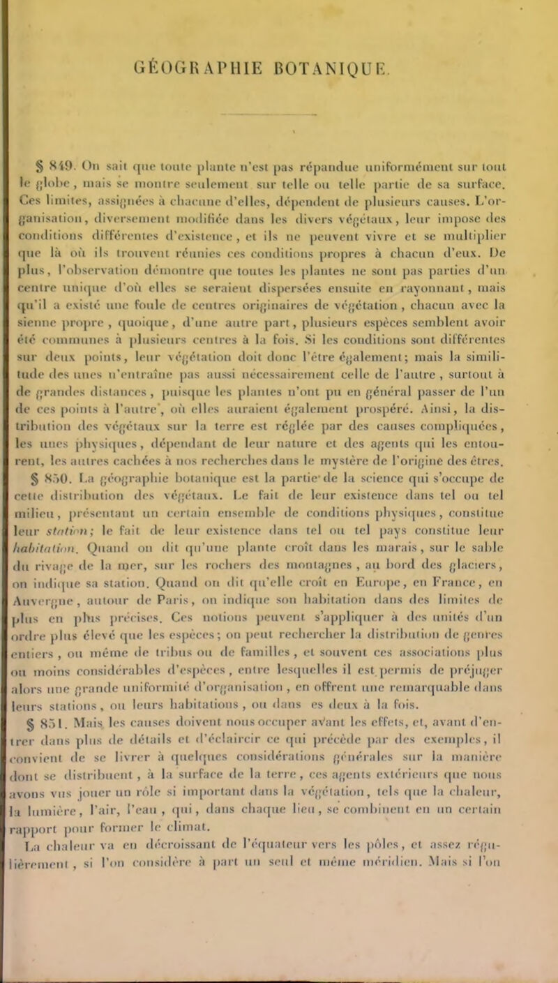 GÉOGRAPHIE BOTANIQUE. § 8i9. On sait que toute plante n’est pas répandue uniformément sur tout le {[lobe, mais se montre seulement sur telle ou telle partie de sa surface. Ces limites, assignées à chacune d’elles, dépendent de plusieurs causes. L’or- ganisation, diversement modifiée dans les divers végétaux, leur impose des conditions différentes d’existence, et ils ne peuvent vivre et se multiplier que là où ils trouvent réunies ces conditions propres à chacun d’eux. De plus, l’observation démontre que toutes les plantes ne sont pas parties d’un centre unique d’où elles se seraient dispersées ensuite en rayonnant, mais qu’il a existé une foule de centres originaires de végétation , chacun avec la sienne propre , quoique, d’une autre part, plusieurs espèces semblent avoir été communes à plusieurs centres à la fois. Si les conditions sont différentes sur deux points, leur végétation doit donc l’être également; mais la simili- tude des unes n'entraîne pas aussi nécessairement celle de l’autre , surtout à de grandes distances , puisque les plantes n’ont pu en général passer de l’un de ces points à l’autre’, où elles auraient également prospéré. Ainsi, la dis- tribution des végétaux sur la terre est réglée par des causes compliquées , les unes physiques, dépendant de leur nature et des agents qui les entou- rent, les autres cachées à nos recherches dans le mystère de l'origine des êtres. § 850. La géographie botanique est la partie-de la science qui s’occupe de cette distribution des végétaux. Le fait de leur existence dans tel ou tel milieu, présentant un certain ensemble de conditions physiques, constitue leur station; le fait de leur existence dans tel ou tel pays constitue leur habitation. Quand on dit qu’une plante croît dans les marais, sur le sable du rivage de la mer, sur les rochers des montagnes, au bord des glaciers, on indique sa station. Quand ou dit qu’elle croît en Europe, en France, en Auvergne, autour de Paris, on indique son habitation dans des limites de plus en pbis précises. Ces notions peuvent s’appliquer à des unités d’un ordre plus élevé que les espèces; on peut rechercher la distribution de genres entiers , ou même de tribus ou de familles, et souvent ces associations plus ou moins considérables d’espèces, entre lesquelles il est permis de préjuger alors une grande uniformité d’organisation , en offrent une remarquable dans leurs stations, ou leurs habitations, ou dans es deux à la fois. § 851. Mais, les causes doivent nous occuper aVant les effets, et, avant d’en- trer dans plus de détails et d’éclaircir ce qui précède par des exemples, il convient de se livrer à quelques considérations générales sur la manière dont se distribuent, à la surface de la terre, ces agents extérieurs que nous avons vus jouer un rôle si important dans la végétation, tels que la chaleur, la lumière, l’air, l’eau, qui, dans chaque lieu, se combinent en un certain rapport pour former le climat. La chaleur va en décroissant de l’équateur vers les pôles, et assez régu- lièrement , si l’on considère à part un seul et même méridien. Mais si l’on