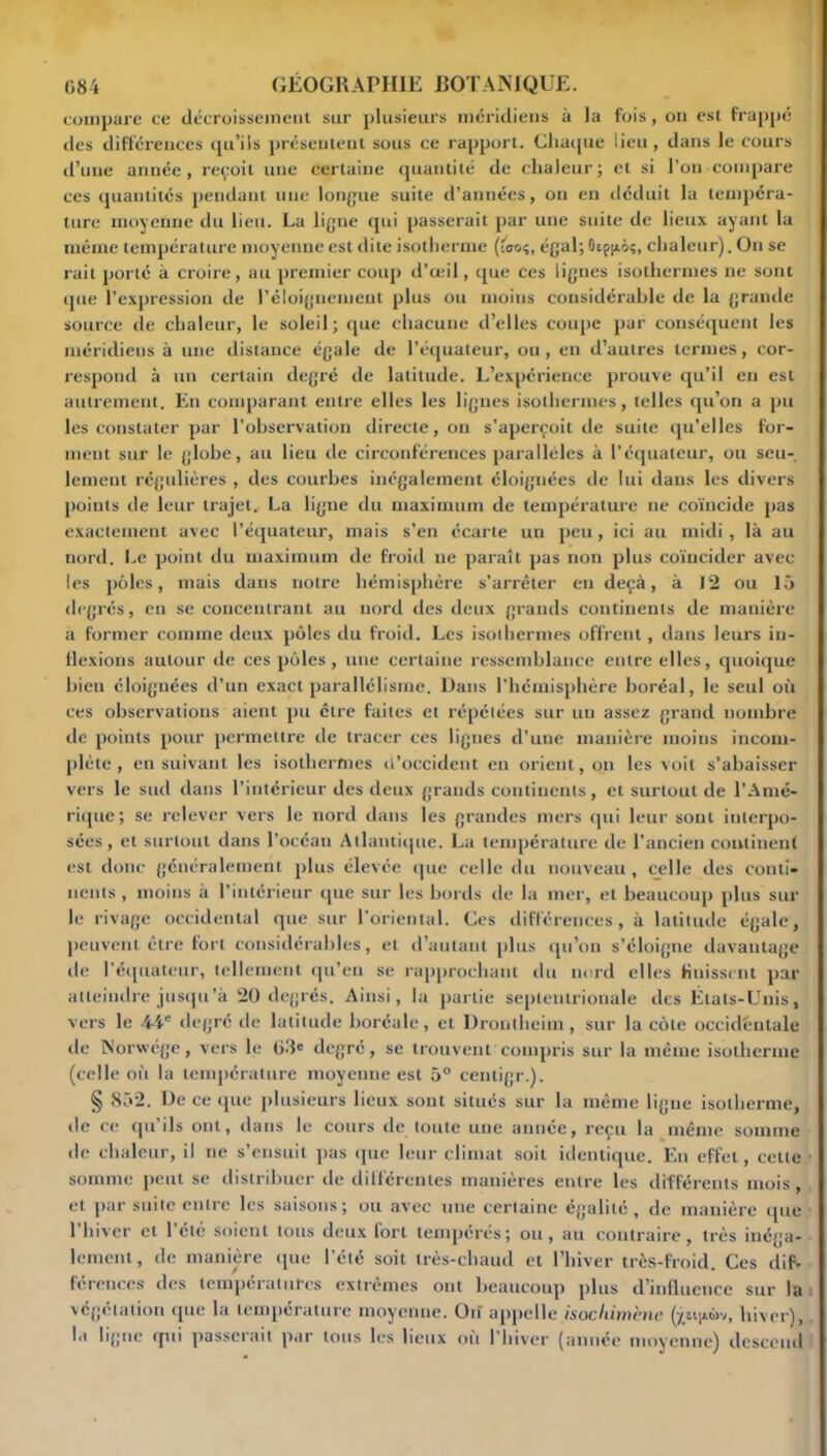 compare ce décroissement sur plusieurs méridiens à la fois, ou est frappé des différences qu’ils présentent sous ce rapport. Chaque lieu , dans le cours d’une année, reçoit une certaine quantité de chaleur; et si l’on compare ces quantités pendant une longue suite d’années, ou en déduit la tempéra- ture moyenne du lieu. La ligne qui passerait par une suite de lieux ayant la même température moyenne est dite isotherme (fao?, égal; Oep^ôç, chaleur). On se rail porté à croire, au premier coup d’œil, que ces lignes isothermes ne sont que l’expression de l’éloignement plus ou moins considérable de la grande source de chaleur, le soleil; que chacune d’elles coupe par conséquent les méridiens à une distance égale de l’équateur, ou, en d’autres termes, cor- respond à un certain degré de latitude. L’expérience prouve qu’il en est autrement. En comparant entre elles les lignes isothermes, telles qu’on a pu les constater par l’observation directe, on s’aperçoit de suite qu’elles for- ment sur le globe, au lieu de circonférences parallèles à l'équateur, ou seu- lement régulières , des courbes inégalement éloignées de lui dans les divers points de leur trajet. La ligne du maximum de température ne coïncide pas exactement avec l’équateur, mais s’en écarte un peu, ici au midi, là au nord. Le point du maximum de froid ne paraît pas non plus coïncider avec les pôles, mais dans notre hémisphère s’arrêter en deçà, à 12 ou 15 degrés, en se concentrant au nord des deux grands continents de manière a former comme deux pôles du froid. Les isothermes offrent, dans leurs in- flexions autour de ces pôles, une certaine ressemblance entre elles, quoique bien éloignées d’un exact parallélisme. Dans l’hémisphère boréal, le seul où ces observations aient pu être faites et répétées sur un assez grand nombre de points pour permettre de tracer ces lignes d’une manière moins incom- plète , ensuivant les isothermes d’occident en orient, on les voit s’abaisser vers le sud dans l’intérieur des deux grands continents, et surtout de l’Amé- rique; se relever vers le nord dans les grandes mers qui leur sont interpo- sées, et surtout dans l’océan Atlantique. La température de l’ancien continent est donc généralement plus élevée que celle du nouveau, celle des conti- nents , moins à l’intérieur que sur les bords de la mer, et beaucoup plus sur le rivage occidental que sur l’oriental. Ces différences, à latitude égale, peuvent être fort considérables, et d’autant plus qu’on s’éloigne davantage île l’équateur, tellement qu’en se rapprochant du nord elles finissent par atteindre jusqu’à 20 degrés. Ainsi, la partie septentrionale des États-Unis, vers le 44e degré de latitude boréale, et Dronlheim, sur la côte occidentale de Norwége, vers le 03e degré, se trouvent compris sur la même isotherme (celle où la température moyenne est 5° centigr.). § 852. De ce que plusieurs lieux sont situés sur la même ligne isotherme, de ce qu’ils ont, dans le cours de toute une année, reçu la même somme de chaleur, il ne s’ensuit pas que leur climat soit identique. En effet, cette somme peut se distribuer de différentes manières entre les différents mois, et par suite entre les saisons; ou avec une certaine égalité , de manière que l’hiver et l’été soient tous deux fort tempérés; ou, au contraire, très inéga- lement, de manière que l’été soit très-chaud et l’hiver très-froid. Ces difV férences des températures extrêmes ont beaucoup plus d’influence sur la végétation que la température moyenne. On appelle isochitnène (x&ijiùv, hiver), la ligne qui passerait par tous les lieux où l’hiver (année moyenne) descend