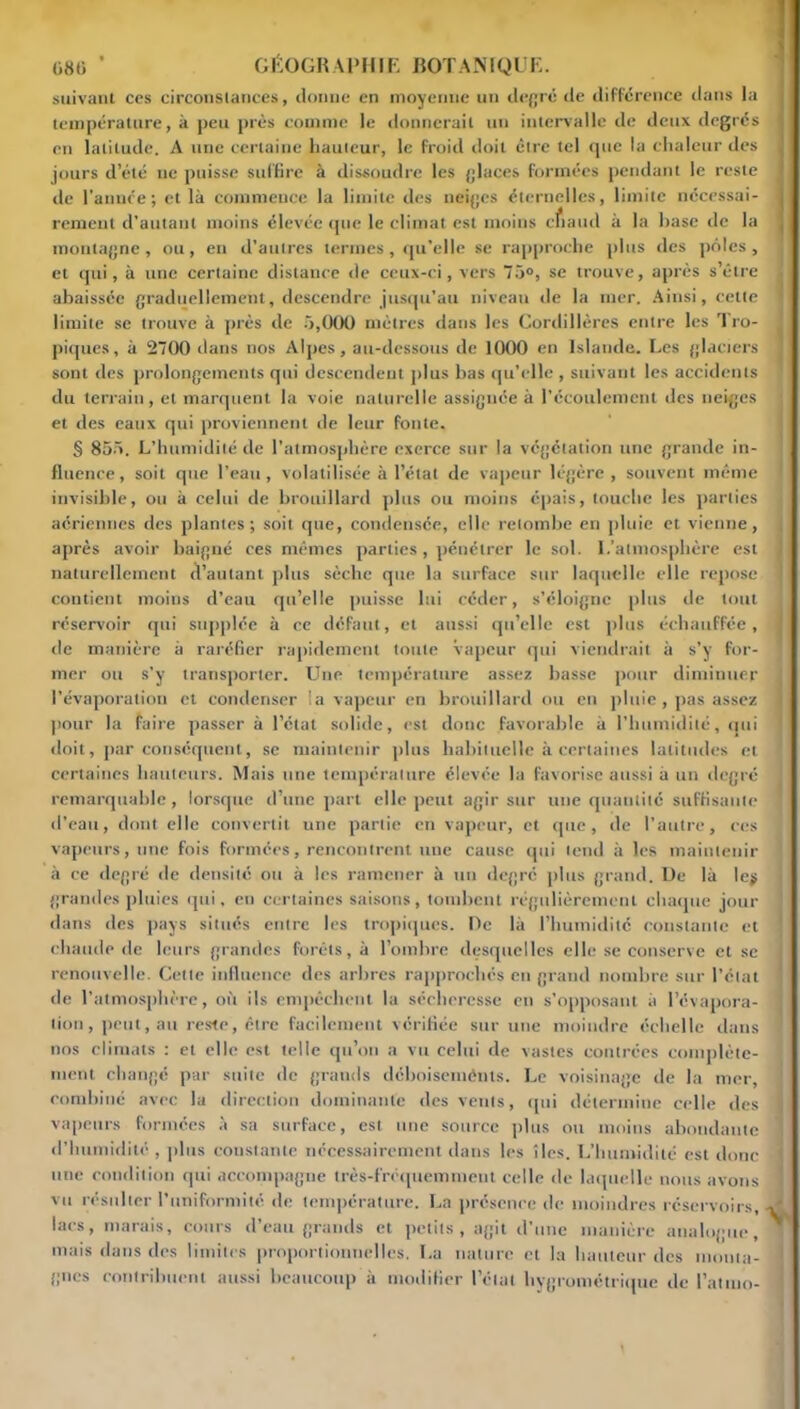 suivant ces circonstances, donne en moyenne un degré de différence dans la température, à peu près comme le donnerait un intervalle de deux degrés en latitude. A une certaine hauteur, le froid doit être tel que la chaleur des jours d’été ne puisse suffire à dissoudre les glaces formées pendant le reste de l’année; et là commence la limite des neiges éternelles, limite nécessai- rement d'autant moins élevée que le climat est moins chaud à la hase de la montagne, ou, en d’autres termes, qu’elle se rapproche plus des pôles, et qui, à une certaine distance de ceux-ci, vers 75°, se trouve, après s’être abaissée graduellement, descendre jusqu’au niveau de la mer. Ainsi, cette limite se trouve à près de 5,000 mètres dans les Cordillères entre les Tro- piques, à 2700 dans nos Alpes, au-dessous de 1000 en Islande. Les glaciers sont des prolongements qui descendent plus bas qu’elle , suivant les accidents du terrain, et marquent la voie naturelle assignée à l’écoulement des neiges et des eaux qui proviennent de leur fonte. § 855. L’humidité de l’atmosphère exerce sur la végétation une grande in- fluence, soit que l’eau, volatilisée à l’état de vapeur légère, souvent même invisible, ou à celui de brouillard plus ou moins épais, touche les parties aériennes des plantes; soit que, condensée, elle retombe en pluie et vienne, après avoir baigné ces mêmes parties, pénétrer le sol. L’atmosphère est naturellement d’autant plus sèche que la surface sur laquelle elle repose contient moins d’eau qu’elle puisse lui céder, s’éloigne plus de tout réservoir qui supplée à ce défaut, et aussi qu’elle est plus échauffée, de manière à raréfier rapidement toute vapeur qui viendrait à s’y for- mer ou s’y transporter. Une température assez basse pour diminuer l’évaporation et condenser la vapeur en brouillard ou en pluie, pas assez pour la faire passer à l’étal solide, est donc favorable à l’humidité, cuti doit, par conséquent, se maintenir plus habituelle à certaines latitudes et certaines hauteurs. Mais une température élevée la favorise aussi à un degré remarquable, lorsque d’une part elle peut agir sur une quantité suffisante d’eatt, dont elle convertit une partie en vapeur, et que, de l’autre, ces vapeurs, une fois formées, rencontrent une cause qui tend à les maintenir à ce degré de densité ou à les ramener à un degré plus grand. De là le$ grandes pluies qui, en certaines saisons, tombent régulièrement chaque jour dans des pays situés entre les tropiques. De là l’humidité constante et chaude de leurs grandes forêts, à l’ombre desquelles elle se conserve et se renouvelle. Cette influence des arbres rapprochés en grand nombre sur l’état de l’atmosphère, où ils empêchent la sécheresse en s’opposant à l’évapora- tion, peut, au reste, être facilement vérifiée sur une moindre échelle dans nos climats : et elle est telle qu’on a vu celui de vastes contrées complète- ment changé par suite de grands déboiseménts. Le voisinage de la mer, combiné avec la direction dominante des vents, qui détermine celle des vapeurs formées à sa surface, est une source plus ou moins abondante d’humidité , plus coustanle nécessairement dans les îles. L’humidité est donc une condition qui accompagne très-fréquemment celle de laquelle nous avons vu résulter l’uniformité de température. La présence de moindres réservoirs lacs, marais, cours d’eau grands et petits, agit d’une manière analogue, mais dans des limites proportionnelles. ï.a nature et la hauteur des monta- gnes contribuent aussi beaucoup à modifier l’état hygrométrique de l’atmo-