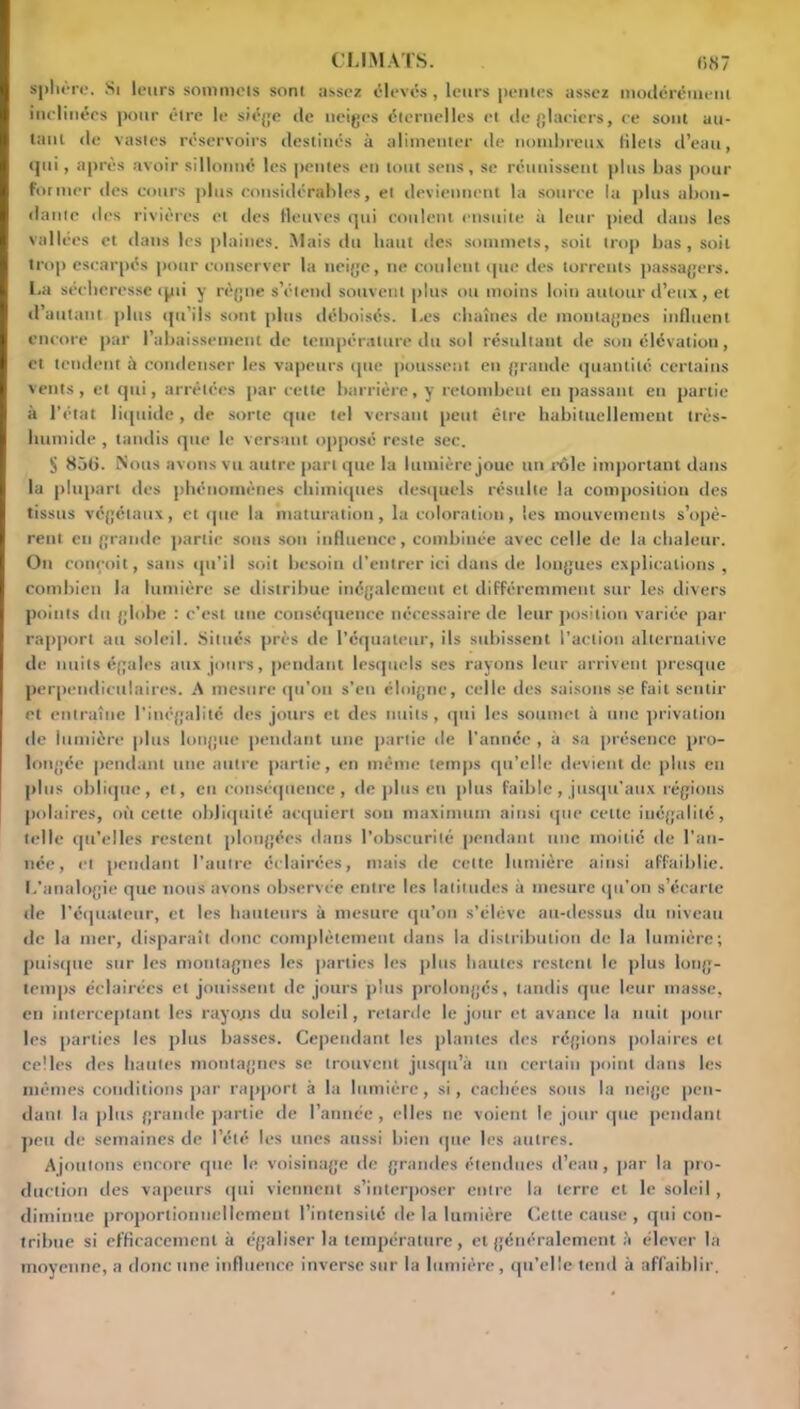 sphère. Si leurs sommcis sont assez élevés, leurs pentes assez modérément inclinées pour être le siège de neiges éternelles et de glaciers, ce sont au- tant de vastes réservoirs destinés à alimenter de nombreux blets d’eau, qui, après avoir sillonné les pentes en tout sens, se réunissent plus bas pour former îles cours plus considérables, et deviennent la source la plus abon- dante des rivières et des fleuves qui coulent ensuite à leur pied dans les vallées et dans les plaines. Mais du haut des sommets, soit trop bas, soit trop escarpés pour conserver la neige, ne coulent que ries torrents passagers. La sécheresse <pti y règne s’étend souvent plus ou moins loin autour d’eux, et d’autant plus qu’ils sont plus déboisés. Les chaînes de montagnes influent encore par l’abaissement de température du sol résultant rie son élévation, et tendent à condenser les vapeurs que poussent en grande quantité certains vents, et qui, arrêtées par cette barrière, y retombent en passant en partie à l’état liquide, de sorte que tel versant peut être habituellement très- humide , tandis que le versant opposé reste sec. S 836. Nous avons vu autre part que la lumière joue un rôle important dans la plupart des phénomènes chimiques desquels résulte la composition des tissus végétaux, et que la maturation, la coloration, les mouvements s’opè- rent en grande partie sous son influence, combinée avec celle de la chaleur. On conçoit, sans qu’il soit besoin d’entrer ici dans de longues explications , combien la lumière se distribue inégalement et différemment sur les divers points du globe : c’est une conséquence nécessaire de leur position variée par rapport au soleil. Situés près de l’équateur, ils subissent l’action alternative de nuits égales aux jours, pendant lesquels ses rayons leur arrivent presque perpendiculaires. A mesure qu’on s’en éloigne, celle des saisons se fait sentir et entraîne l’inégalité des jours et des nuits, qui les soumet à une privation de lumière plus longue pendant une partie de l’année , à sa présence pro- longée pendant une autre partie, en même temps qu’elle devient de plus eu plus oblique, et, en conséquence, de plus en plus faible, jusqu'aux régions polaires, où cette obliquité acquiert son maximum ainsi que celte inégalité, telle qu’elles restent plongées dans l’obscurité pendant une moitié de l’an- née, et pendant l’autre éclairées, mais de cette lumière ainsi affaiblie. L’analogie que nous ayons observée entre les latitudes à mesure qu’on s’écarte de l’équateur, et les hauteurs à mesure qu’on s’élève au-dessus du niveau de la mer, disparaît donc complètement dans la distribution de la lumière; puisque sur les montagnes les parties les plus hautes restent le plus long- temps éclairées et jouissent de jours plus prolongés, tandis que leur masse, en interceptant les rayons du soleil, retarde le jour et avance la nuit pour les parties les plus basses. Cependant les plantes des régions polaires et celles des hautes montagnes se trouvent jusqu’à un certain point dans les mêmes conditions par rapport à la lumière, si, cachées sous la neige pen- dant la plus grande partie de l’année, elles ne voient le jour que pendant peu de semaines de l’été les unes aussi bien que les autres. Ajoutons encore que le voisinage de grandes étendues d’eau , par la pro- duction des vapeurs qui viennent s’interposer entre la terre et le soleil, diminue proportionnellement l’intensité de la lumière Celte cause , qui con- tribue si efficacement à égaliser la température, et généralement à élever la moyenne, a donc une influence inverse sur la lumière , qu’elle tend à affaiblir.