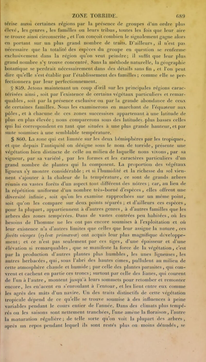 térise aussi certaines régions par la présence «le groupes d’un ordre plus élevé, les genres , les familles ou leurs tribus, toutes les fois «pie leur aire se trouve ainsi circonscrite , et l’on conçoit combien le signalement gagne alors en portant sur un plus grand nombre de traits. D’ailleurs, il n’est pus nécessaire que la totalité des espèces du groupe en question se renferme exclusivement dans la région qu’on veut peindre; il suffit que leur plus grand nombre s’y trouve concentré. Sans la méthode naturelle, la géographie botanique se perdrait nécessairement dans des détails sans fin , et l’on peut dire qu’elle s’est établie par l’établissement des familles ; comme elle se per- fectionnera par leur perfectionnement. §• 859. Jetons maintenant un coup d’œil sur les principales régions carac- térisées ainsi, soit par l’existence de certains végétaux particuliers et remar- quables, soit par la présence exclusive ou par la grande abondance de ceux de certaines familles. Nous les examinerons en marchant de l’équateur aux pôles, et à chacune de ces zones successives appartenant à une latitude de plus en plus élevée ; nous comparerons sous des latitudes plus basses celles qui lui correspondent en tant «jue situées à une plus grande hauteur, et par suite soumises à une semblable température. § 860. La zone «pii est limitée sur les deux hémisphères par les tropiques, et «pie depuis l'antiquité on désigne sous le nom de torride, présente une végétation bien distincte de celle au milieu de laquelle nous vivons, par sa vigueur, par sa variété, par les formes et les caractères particuliers d’un grand nombre de plantes qui la composent. La proportion des végétaux ligneux s’y montre considérable ; et si l’humidité et la richesse du sol vien- nent s’ajouter à la chaleur de la température, ce sont de grands arbres réunis en vastes forêts d’un aspect tout différent des nôtres; car, au lieu de la répétition uniforme d’un nombre très-borné d’espèces , elles offrent une diversité infinie, soit qu’on les examine rapprochées sur un même point, soit qu’on les compare sur deux points séparés ; et d’ailleurs ces espèces , pour la plupart, appartiennent à d’autres genres, à d’autres familles que les arbres des zones tempérées. Dans de vastes contrées peu habitées, où les besoins de l’homme ne les ont pas encore soumises à l’exploitation et où leur existence n’a d’autres limites que celles que leur assigne la nature, ces J'orêts vierges (sylvœ primmvœ) ont acquis leur plus magnifique développe- ment; et ce n’est pas seulement par ces tiges, d’une épaisseur et «l'une élévation si remarquables, que se manifeste la force de la végétation, c’est par la production d’autres plantes plus humbles , les unes ligneuses, les autres herbacées, qui, sous l'abri des hautes cimes, pullulent au milieu de cette atmosphère chaude et humide; parcelle des plantes parasites, qui cou- vrent et cachent en partie ces troncs; surtout par celle des lianes, qui courent de l’un à l’autre, montent jusqu’à leurs sommets pour retomber et remonter encore, les enlacent en s’enroulant à l’entour, et les lient entre eux comme les agrès des mâts d’un navire. Un des traits distinctifs de cette végétation tropicale dépend de ce qu’elle se trouve soumise à des influences à peine variables pendant le cours entier de l’année. Dans des climats plus tempé- rés ou les saisons sont nettement tranchées, l’une amène la floraison , l’autre i la maturation régulière; de telle sorte qu’on voit la plupart des arbres, après un repos pendant lequel ils sont restés plus on moins dénudés, se