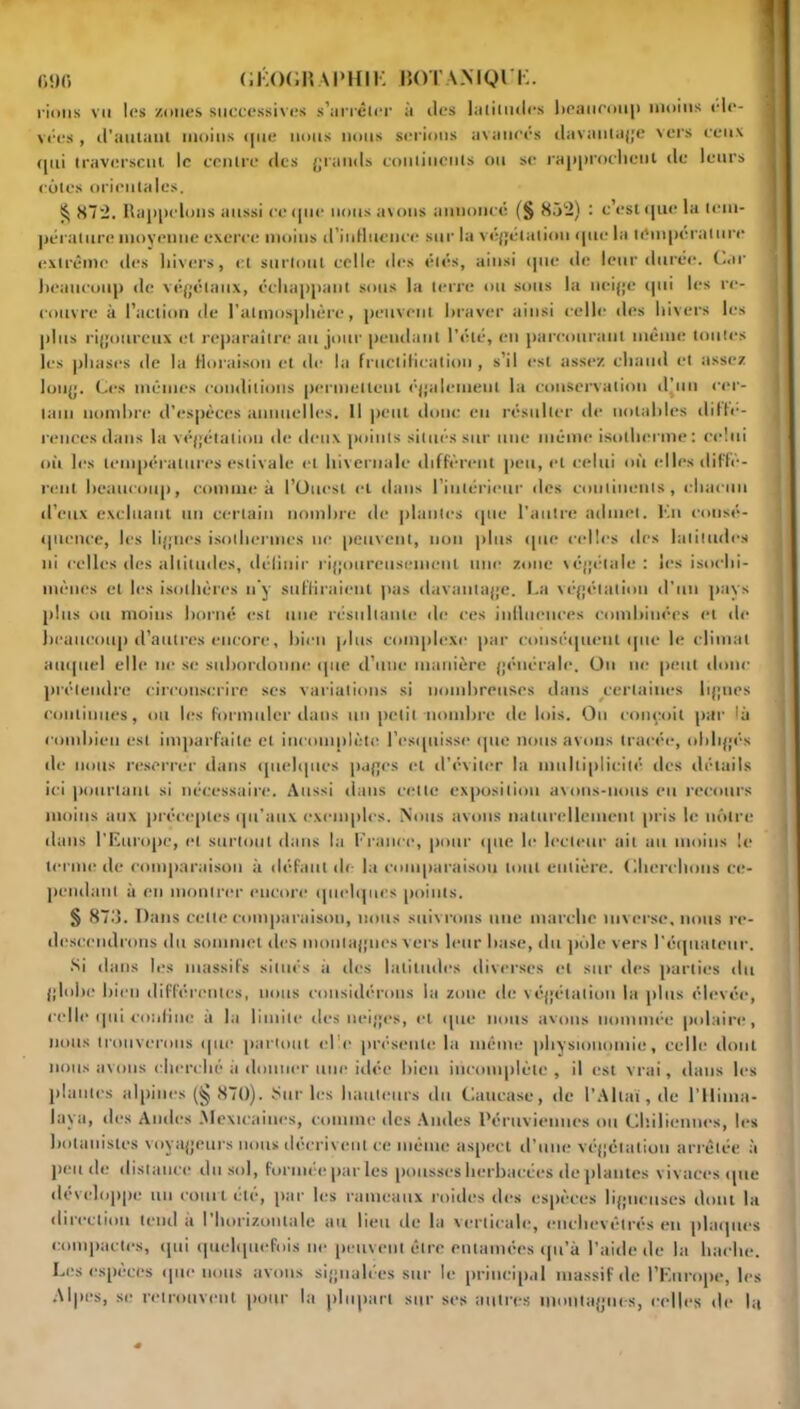 rions vu 1rs /nues successives s'arrêter à îles latitudes l>eauroii|) moins éle- vées , d’autant moins (jne nous nous serions avancés davantage vers ceux qui traversent le centre des grands continents ou se rapprochent de leurs cotes orientales. § 872. Rappelons aussi ce que nous avons annonce (§ 85‘2) : c’est que la tem- pérature moyenne exerce moins d’influence sur la végétation que la température extrême des hivers, et surtout celle des étés, ainsi que de leur durée, Car beaucoup de végétaux, échappant sous la terre ou sous la neige qui les re- couvre à l’action de l'atmosphère, peuvent braver ainsi celle des hivers les plus rigoureux et reparaître au jour pendant l’été, en parcourant même toutes les phases de la floraison et de la fructification , s’il est assez chaud et assez long. Ces mêmes conditions permettent également la conservation d’un cer- tain nombre d’espèces annuelles. 11 peut donc eu résulter de notables diffé- rences dans la végétation de deux points situés sur une même isotherme : celui oit les températures estivale et hivernale diffèrent peu, et celui où elles diffè- rent beaucoup, comme à l’Ouest et dans l'intérieur îles continents, chacun d’eux excluant un certain nombre de plantes que l’autre admet. Ko consé- quence, les lignes isothermes ne peuvent, non plus que celles des latitudes ni celles des altitudes, définir rigoureusement une zone végétale : les isoclii- mènes et les isolhères n'y suffiraient pas davantage. La végétation d’un pays plus ou moins borné est une résultante de ces influences combinées et de beaucoup d’autres encore, bien plus complexe par conséquent que le climat auquel elle ne se subordonne que d’une manière générale. On ne peut donc prétendre circonscrire ses variations si nombreuses dans certaines lignes continues, ou les formuler dans un petit nombre de lois. Ou conçoit par là combien est imparfaite et incomplète l’esquisse que nous avons tracée, obligés de nous reserrer dans quelques pages et d'éviter la multiplicité des détails ici pourtant si nécessaire. Aussi dans cette exposition avons-nous eu recours moins aux préceptes qu’aux exemples. Nous avons naturellement pris le nôtre dans l’Europe, et surtout dans la France, pour que le lecteur ait au moins le terme de comparaison à défaut de la comparaison tout entière. Cherchons ce- pendant à en montrer encore quelques points. § 873. Dans cette comparaison, nous suivrons une marche inverse, nous re- descendrons du sommet des montagnes vers leur base, du pôle vers l'équateur. Si dans les massifs situés à des latitudes diverses et sur des parties du globe bien différentes, nous considérons la zone de végétation la plus élevée, celle qui confine à la limite des neiges, et que nous avons nommée polaire, nous trouverons que partout elle présente la même physionomie, celle dont nous avons cherché à donner une idée bien incomplète, il est vrai, dans les plantes alpines (§ 870). Sur les hauteurs du Caucase, de l’Altaï, de l’Ilima- lava, des Andes Mexicaines, comme des Andes Péruviennes ou Chiliennes, les botanistes voyageurs nous décrivent ce même aspect d’une végétation arrêtée à pende distance du sol, formée par les pousses herbacées de plantes vivaces que développe un court été, par les rameaux roides des espèces ligneuses dont la direction tend à l’horizontale au lieu de la verticale, enchevêtrés en plaques compactes, qui quelquefois ne peuvent être entamées qu’à l’aide de la hache. Les espèces que nous avons signalées sur le principal massif de l’Europe, les Alpes, se retrouvent pour la plupart sur ses autres montagnes, celles de ht