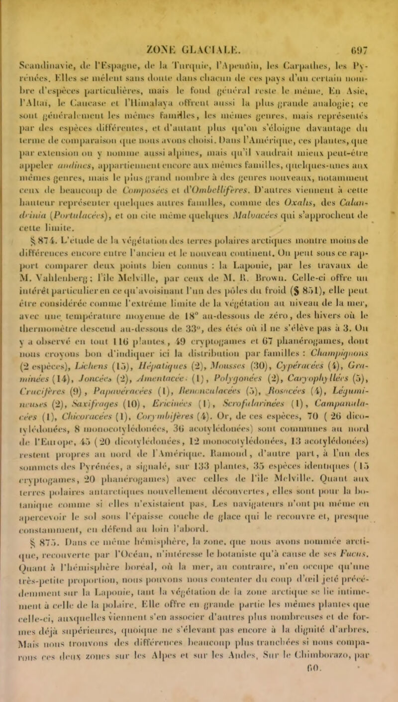 Scandinavie, de l'Espagne, de la Tnnpiic, l’Apeuflin, les Curpalhes, les Py- rénées. Elles se mêlent sans doute dans chacun île ces pays d’un certain nom- lire d’espèces particulières, mais le fond général reste le même, lin Asie, l’Altaï, le Caucase et i’ilimulaya offrent aussi la plus grande analogie; ce sont généralement les mêmes famtfles, les mêmes genres, mais représentés par des espèces différentes, et d'autant plus ipt’on s’éloigne davantage tlu terme de comparaison que nous avons choisi. Dans l’Amérique, ces plantes, que par extension ou y nomme aussi alpines, mais qu’il vaudrait mieux peut-être appeler aiulines, appartiennent encore aux mêmes familles, quelques-unes aux mêmes genres, mais le plus grand nombre à des genres nouveaux, notamment ceux île beaucoup de Composées et il'Ombellifères. D’autres viennent à cette hauteur représenter quelques autres familles, comme des Oxahs, des Calan- ilrinia (Portolacées), et ou cite même quelques Malvacées qui s’approchent de celte limite. 87 4. L'étude de la végétation des terres polaires arctiques montre moins de différences encore entre l’ancien et le nouveau continent. Ou peut sous ce rap- port comparer deux points bien connus : la Laponie, par les travaux de M. Vahlenberg; lîle Melville, par ceux de M. IL Brown. Celle-ci offre un intérêt particulieren ce qu'avoisinant l’un des pôles du froid (§ 851), elle peut être considérée comme l’extrême limite de la végétation au niveau de la mer, avec une température moyenne de 18° au-dessous de zéro, des hivers où le thermomètre descend au-dessous de 33u, des étés où il ne s’élève pas a 3. On y a observé en tout 116 plantes , 49 crvptogames et 67 phanérogames, dont nous croyons bon d’indiquer ici la distribution par familles : Champignons (2 espèces). Lichens (15), Hépatignes (2), Mousses (30), Cypéracées (4), Cru- minées (14), .lancées (■>), shnentacée■ (1), Pnlygonées (2), Caryopliyliées (5), Crucifères (9), Papavéracées (I), Uenoneulacées (5), Kosacées (4), Légumi- neuses (2), Saxifrages (10), Ericiuées (1), Scrofularinées (1), Campanula- cées (1), Chicoracées (1), Corymbijères (-4). Or, de ces espèces, 70 ( 26 dico- lylédonées, 8 inonocotvlédonées, 36 aeolylédouées) sont communes au nord de l’Eitt ope, 45 ( 20 dicolylédouées, 12 inonoeotylédonées, 13 aeolylédouées) restent propres au nord de l’Amérique. Kainoml, d’autre part, à l’un des sommets des Pvrénées, a signalé, sur 133 plantes, 35 espèces identiques (15 cryptogames, 20 phanérogames) avec celles de l’ile Melville. Quant aux terres polaires antarctiques nouvellement découvertes, elles sont pour la bo- tanique comme si elles n’existaient pas. Les navigateurs n’ont pu même eu apercevoir le sol sous l’épaisse couche de glace qui le recouvre et, presque constamment, en défend au loin l’abord. ^ 875. Dans ce même hémisphère, la zone, que nous avons nommée arcti- que, recouverte par l’Océan, n’intéresse le botaniste qu’à cause de ses Fucus. Quant à l'hémisphère boréal, où la mer, au contraire, n’en occupe qu’une très-petite proportion, nous pouvons nous contenter du coup d’œil jeté précé- demment sur la Laponie, tant la végétation de la zone arctique se lie intime- ment à celle de la polaire. Elle offre en grande partie les mêmes plantes que celle-ci, auxquelles viennent s’en associer d’autres plus nombreuses et de for- mes déjà supérieures, quoique ne s'élevant pas encore à la dignité d’arbres. Mais nous trouvons des différences beaucoup plus tranchées si nous compa- detix zones sur les Alpes et sur les Andes, Sur le Chimhorazo, par 60. mus ces