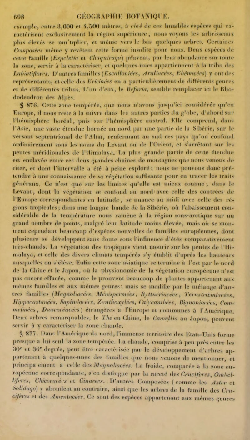 exemple, entre 3,000 et 4,500 mènes, à coté tic ces humbles espèces qui ca- ractérisent exclusivement la région supérieure, nous voyons les arbrisseaux plus élevés se nui'tiplier, et même vers le bas quelques arbres. Certaines Composées même y revêtent cette forme insolite pour nous. Deux espèces tic celle famille (Espeletin et Clmqniragu) peuvent, par leur abomlauce sur toute la zone, servir à la caractériser, et quelques-unes appartiennent à la tribu des Labiatiflores. D’autres familles {Escullouiées, Araliucées, Ebêrutcécs) y ont des représentants, et celle des Erieinées en a particulièrement de différents genres cl de différentes tribus. L’un d’eux, le Hefuria, semble remplacer ici le lllio- dndendrou des Alpes. § 870. Cette zone tempérée, que nous n’avons jusqu’ici considérée qu’en Europe, il nous reste à la suivre dans les autres parties du g’obe, d’abord sur l’hémisphère boréal, puis sur l’hémisphère austral. Elle comprend, dans l’Asie, une vaste étendue bornée au nord par une partie de la Sibérie, sur le versant septentrional de l’Altaï, renfermant au sud ces pays qu’on confond ordinairement sous les noms du Levant ou de l'Orient, et s’arrêtant sur les pentes méridionales de l’Ilimalaya. La plus grande partie de cette étendue est enclavée entre ees deux grandes chaînes de montagnes que nous venons de citer, et dont l’intervalle a été à peine exploré; nous ne pouvons donc pré- tendre à une connaissance de sa végétation suffisante pour en tracer les traits généraux. Ce n’est que sur les limites qu'elle est mieux comme ; dans le Levant, dont la végétation se confond au nord avec celle des contrées «le l’Europe correspondantes en latitude , se nuance au midi avec celle des ré- gions tropicales; «laits une longue bande «le la Sibérie, où l’abaissement con- sidérable de la température nous ramène à la région sous-arctique sur un grand nombre de points, malgré leur latitude moins élevée, mais où se mon- trent cependant beaucoup d’espèces nouvelles «l«; familles européennes, dont plusieurs se développent sans «Ionie sous l'influence d’étés comparativement très-chauds. La végétation des tropùptes vient mourir sur les pentes «le l'Hi- malaya, et celle des divers climats tempérés s’y établit d’après les hauteurs auxiptclles ou s'élève. Enfin cette zone asiatique se termine à l’est par le nord de la Chine et le Japon, où la phvsionomic de la végétation européenne n’est pas encore effacée, comme le prouvent beaucoup de plantes appartenant aux mêmes familles et aux mêmes genres; mais se modifie par le mélange d’au- tres familles (Magnoliacécs, Ménispermées, li/Uueri/icces, Temstrœmincées, Hippnvmtanëes, Sapin,lot ers, Zautlioxyices, Ca'ycanlliêes, llignoiiiui ées, Com- me Huées , Diosenréacées) étrangères à l’Europe et communes à l’Amérùpte. Deux arbres remarquables, le Tliê en Chine, le Camcllia au Japon, peuvent servir à y caractériser la zone chainle. $ 877. Dans l’Aniériipic du nord, l’immense territoire des Etats-Unis forme presque a lui seul la zone tempérée. La chaude, comprise à peu près entre les 30' «*l 30' degrés, peut être caractérisée par le développement d’arbres ap- partenant a quelques-unes «les familles «pie nous venons de mentionner, et prineipa ornent à celle des Mugnuliacées. La froide, comparée à la zone eu- ropéenne correspondante, s’en distingue par la rareté des Crucifères, Oml,el- liferes, Chicorncees «* t Ci ii urées. 1) autres C (imposées ( comme les et s 1er «*t So lit logo) y abondent au contraire, ainsi que les arbres de la famille des Cru- cifères cl des Amcntacées. Ce sont des espèces appartenant aux mêmes genres