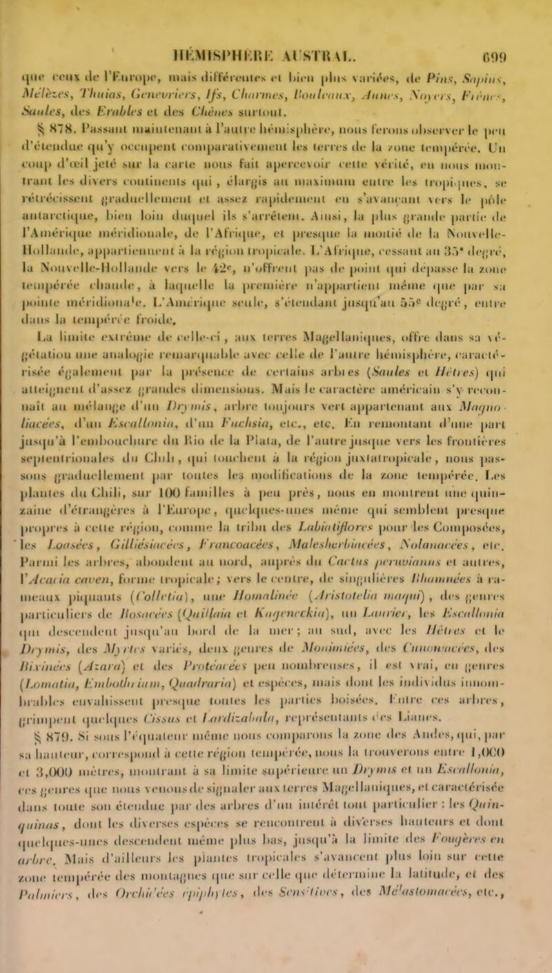 HÉMISI'HKUK AURTHAL. f,99 *|*n* coin ilt* l'Europe, mais différentes ci liipn plus variées, i|p P/».?, Sa/iins, Mélèzes, Thuias, Genévriers, Ifs, Charmes, Houleaux, Aunes, Minces, Fiênes, Saules, des Erables cl des Chênes surtout. ^ 878. Passant maiulpnant à l'autre hémisphère, nous ferons uhscrver le peu d'étendue qu’y occupent comparativement les terres de la /une tempérée. Un coup d’œil jeté sur la carte nous fait apercevoir celle vérité, eu nous mon- trant les divers continents qui , élargis au maximum entre les tropiques, se rétrécissent graduellement et assez rapidement eu s’avançant vers le pôle antarctique, bien loin duquel ils s’arrêtent. Ainsi, la plus grande partie de l’Amérique méridionale, de l’Afrique, et presque la moitié tic la Nouvcile- Hollatnle, appartiennent à ht région tropicale. L'Afrique, ressaut au 3.V degré, la Nouvelle-Hollande vers le l'F', n'offrent pas de point qui dépasse ht zone tempérée chaude, à laquelle la première u’apparlienl même que par sa pointe méridioua'e. L'Amérique seule, s'étendant jusqu’au 55e degré, entre clans la tempérée froide, La limite extrême de celle-ci, aux terres Magellaniqttes, offre dans sa vé- gétation une analogie remarquable avec celle de l'autre hémisphère, caracté- risée également par la présence de certains arbies (Saules et Hêtres) qui atteignent d’assez grandes dimensions. Mais le caractère américain s’v recon- naît au mélange d’un Drymis, arbre toujours vert appartenant aux Manno liacées, d’un Escallonia, d’un Fuchsia, etc., etc. Lu remontant d’une part jusqu’à l'embouchure du llio de la Plala, de l’autre jusque vers les frontières septentrionales du Chili, qui louchent à la région juxlalropicale, nous pas- sons graduellement par toutes les modifications de la zone tempérée. I.es plantes du Chili, sur 100 familles à peu près, nous eu montrent une quin- zaine d’étrangères à l'Europe, quelques-unes même qui semblent presque propres à celte région, connue la tribu des I.abialiflores pour les Composées, les Loasées, Gilliésiacécs, Francoacées, Maleshcrbiucces, Solanacées, etc. Parmi les arbres, abondent au nord, auprès du Cactus peruvianus et autres, Y Acacia caven, forme tropicale; vers le centre, de singulières Illuminées à ra- meaux piquants (CoUcliu), une Homalinèe (Aristoteha 11101/111), des genres particuliers de Jlosacécs {(Juillaia et har/encckia), un Laurier, les Fscalhmia qui descendent jusqu’au bord de la mer; au sud, avec les Hêtres et le Drymis, tics Myrtes variés, deux genres de Monimiées, des Cunnuuicces, des llixinées (Azara) et des ProtéacécS peu nombreuses, il est vrai, eu genres (Lornatia, Emballa iuin, Quatlraria) et espèces, mais dont les individus innom- brables envahissent presque toutes les parties boisées. Entre ces arbres, grimpent quelques ('issu.s et Lanlizabaln, représentants t'es Lianes. 879. Si sous l’équateur même nous comparons la zone des Amies, qui, par sa hauteur, correspond à cette région tempérée, nous la trouverons entre I ,<X!0 cl 3,000 mètres, montrant à sa limite supérieure un Drymis et un Escallonia, ces genres tpte nous venons de signaler aux terres Magel la niques, et caractérisée dans toute son étendue par des arbres d'un intérêt tout particulier : les Quin- quinas, dont les diverses espèces se rencontrent à diverses hauteurs et dont quelques-unes descendent même plus bas, jusqu’à la limite des Louijères en arbre. Mais d'ailleurs les plantes tropicales s’avancent plus loin sur cette zone tempérée des montagnes que sur celle que détermine la latitude, et des Palmiers, des Orcliii'ées êpi/ihyles, des Sens'ttocs, des Mdlaslomacées, ele.,