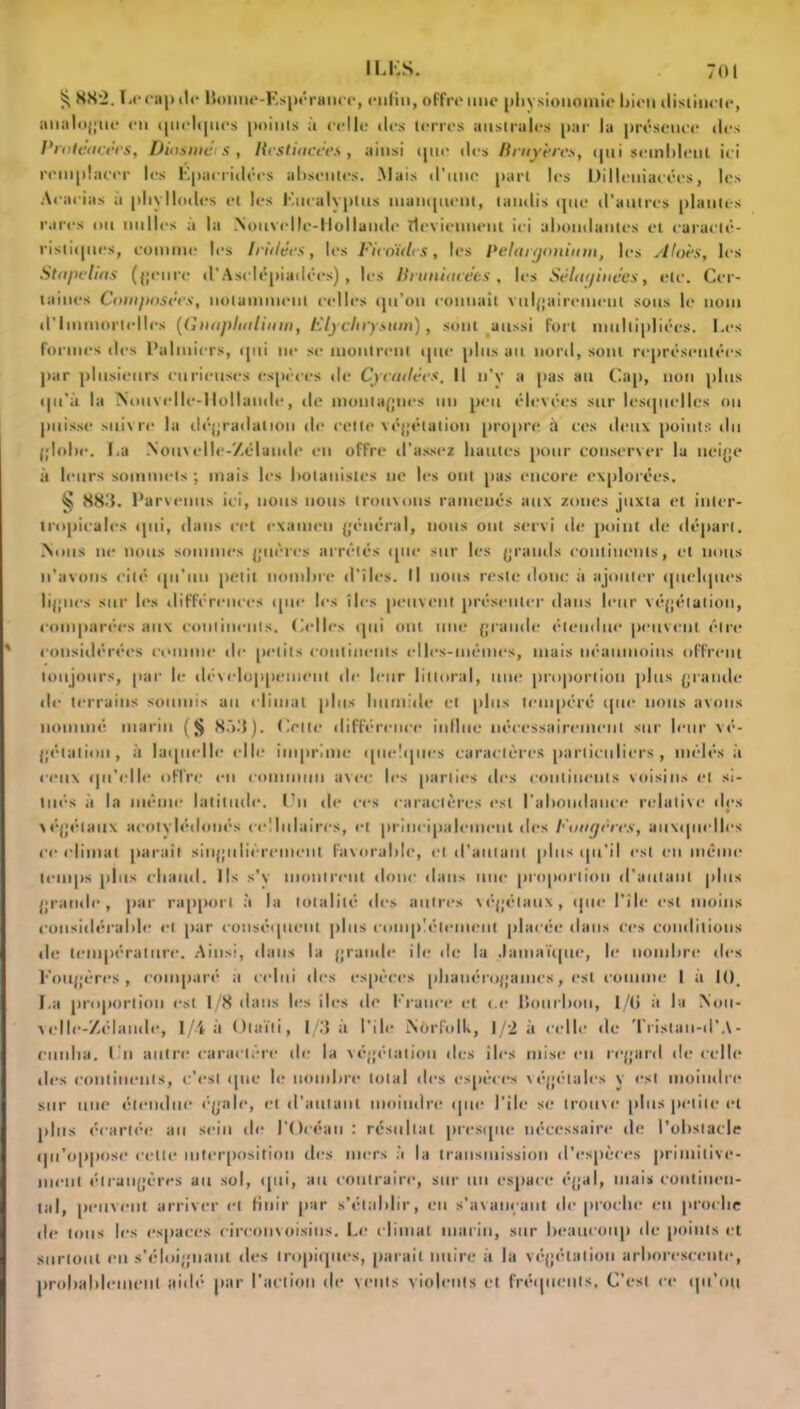 ^ 882. Le cap île Boutie-Espérance, enfin, offre une physionomie Bien distincte, analogue en iptelipics points à celle des terres australes par la présence des l'roteacérs, Diosmérs, llestiacées, ainsi tpte des Bruyères, tpti setnblenl ici remplacer les Épacridécs absentes. Mais d'une part les Uilleniacées, les Acacias à pltylIodes et les Eucalyptus inanquent, tandis que d’autres plantes rares ou milles à la Nouvelle-Hollande deviennent ici abondantes et caracté- ristiques, comme les Iriilées, les Ficoïdt s, les Pélargonium, les Alors, les Stapelias (genre d’Asdépiadées) , les Hranimées , les Sélwjinées, etc. Cer- taines Composées, notamment celles qu’on connaît vulgairement sous le nom d’immortelles (Gnapluttium, Elj chrysum), sont aussi fort multipliées. Les formes des Palmiers, qui ne se montrent que plus au nord, sont représentées par plusieurs curieuses espèces de Cycatlécs. Il n'v a pas au Cap, non plus qu’à la Nouvelle-Hollande, île montagnes un peu élevées sur lesquelles on puisse suivre la dégradation de celte végétation propre à ces deux points du globe. I,a Nouvelle-Zélande en offre d’assez liantes pour conserver la neige à leurs sommets ; mais les botanistes ne les ont pas encore explorées. § 883. Parvenus ici, nous nous trouvons ramenés aux zones juxta et inter- tropicales tpti, dans cet examen général, nous ont servi de point de départ. .Nous ne nous sommes guères arrêtés que sur les grands continents, et nous n’avons cité qu’un petit nombre d’îles. Il nous reste donc il ajouter quelques lignes sur les différences que les îles peuvent présenter dans leur végétation, comparées aux continents. Celles qui ont une grande étendue peuvent être considérées comme de petits continents elles-mêmes, mais néanmoins offrent toujours, par le développement de leur littoral, une proportion plus grande de terrains soumis au climat plus humide et plus tempéré que nous avons nommé marin (§ 8ù.'l). Celte différence influe nécessairement sur leur vé- gétation, à laquelle elle imprime quelques caractères particuliers , mêlés à ceux qu’elle offre en commun avec les parties des continents voisins et si- tués à la même latitude. Un de ces caractères est l'abondance relative des végétaux acotvlédoués cellulaires, et principalement des Fougères, auxquelles ce climat paraît singulièrement favorable, et d'autant plus qu’il est en même temps plus chaud. Ils s'v montrent donc dans une proportion d'autant plus grande, par rapport à la totalité îles autres végétaux, que l'île est moins considérable et par conséquent plus complètement placée dans ces conditions île température. Ainsi, dans la grande ile de la Jamaïque, le nombre des Fougères, comparé a celui des espèces phanérogames, est comme I à K), La proportion est 1/8 dans les îles de France et t.c Bourbon, 1/0 à la Nou- velle-Zélande, 1/4 à Olaïti, 1/3 à l’ilt* Norfolk, 1/2 à celle de Trislan-d’A- milita. Un autre caractère de la végétation îles iles mise eu regard de celle des continents, c’est que le nombre total des espèces végétales y est moindre sur une étendue égale, et d'autant moindre que J’ile se trouve plus petite et plus écartée au sein de l'Océan : résultat presque nécessaire de l’obstacle qu’oppose celle interposition des mers à la transmission d’espèces primitive- ment étrangères au sol, qui, au contraire, sur un espace égal, mais continen- tal, peuvent arriver cl finir par s’établir, en s’avançant de proche en proche de tous les espaces circonvoisiiis. Le climat marin, sur beaucoup de points et surtout en s’éloignant des tropiques, parait nuire à la végétation arborescente, probablement aidé par l’action de vents violents et fréquents. C'est ce qu’on