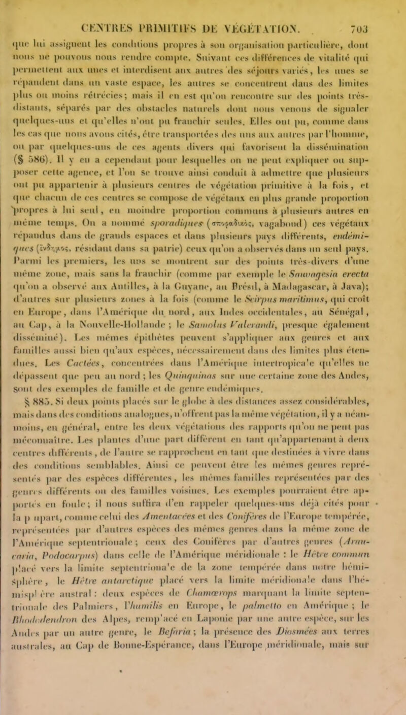 COTRES PRIMITIFS 1)F VÉGÉTATION. 70J que lui assignent les coiulilions propres à son organisation parlienlière, dont nous ne pouvons nous rendre compte. Suivant ces différences de vitalité tpii permettent aux unes et interdisent aux autres des séjours variés, les unes se répandent dans un vaste espace, les autres se concentrent dans des limites plus ou moins rétrécies; mais il en est qu'on rencontre sur des points très- distants, séparés par des obstacles naturels dont nous venons de signaler quelques-uns et qu’elles n’ont pu franchir seules. Elles ont pu, comme dans les casque nous avons cités, être transportées des uns aux autres par l'homme, ou par quelques-uns de ces agents divers ipti favorisent la dissémination (§ 580). Il y en a cependant pour lesquelles on ne peut expliquer ou sup- poser cette agence, et l’on se trouve ainsi conduit à admettre que plusieurs ont pu appartenir à plusieurs centres de végétation primitive à la fois, et que chacun de ces centres se compose de végétaux en plus grande proportion 'propres a lui seul, en moindre proportion communs à plusieurs autres en même temps. On a nommé sporadiques ('TmfaitM;, vagabond) ces végétaux répandus dans tic grands espaces et dans plusieurs pays différents, endémi- ques résidant dans sa patrie) ceux qu’on a observés dans un seul pays. Parmi les premiers, les nus se montrent sur des points très-divers d’une même zone, mais sans la franchir (comme par exemple le Smwatjesia erecta qu'on a observé aux Antilles, à la Guyane, au Brésil, à Madagascar, à Java); d’autres sur plusieurs zones à la fois (comme le Scirpus maritimus, qui croît en Europe, dans l’Amérique du nord, aux Indes occidentales, au Sénégal, au Cap, à la Nouvelle-Hollande; le Sainnliis Halerandi, presque également disséminé). Les mêmes épithètes peuvent s’appliquer aux genres et aux familles aussi bien qu’aux espèces, nécessairement dans îles limites plus éten- dues. Les Codées, concentrées dans l’Amérique iutcrlropica'e qu’elles ne déqtassent que peu au nord ; les Quinquinas sur une certaine zone des Andes, Sont tics exemples de famille et de genre endémiques. S; 885. Si deux points placés sur le globe à des distances assez considérables, mais dans des conditions analogues, n’offrent pas la même végétation, il y a néan- moins, en général, entre les deux végétations des rapports qu’on ne peut pas méeonnaîtrc. Les plantes d’une part diffèrent en tant qu'appartenant à deux centres différents , de l’autre se rapprochent en tant que destinées à vivre dans des conditions semblables. Ainsi ce peuvent être les mêmes genres repré- sentés par des espèces différentes, les mêmes familles représentées par des genres différents ou des familles voisines. Les exemples pourraient être ap- portés en foule; il nous suffira d’en rappeler quelques-uns déjà cités pour la p upart, comme celui des Amenlarres et des Conifères de l’Europe tempérée, représentées par d’autres espèces des mêmes genres dans la même zone de l'Amérique septentrionale ; ceux des Conifères par d'autres genres (Amn- cnrin, Podocarpits) dans celle de l’Amérique méridionale : le Hêtre commun placé vers la limite seplenlriona'e de la zone tempérée dans notre hémi- sphère, le Hêtre antarctique placé vers la limite méridionale dans l’hé- inisp! ère austral : deux espèces de C.hamæmps marquant la limite septen- trionale des Palmiers, Vlutmilis en Europe, le paInteltn en Amérique; le /llindotlendron des Alpes, rcmp'acé en Laponie par une autre espèce, sur les Andes par un autre genre, le lic/bria ; la présence des TJiosmccs aux terres australes, au Cap de Bonne-Espérance, dans l’Europe méridionale, mais sur