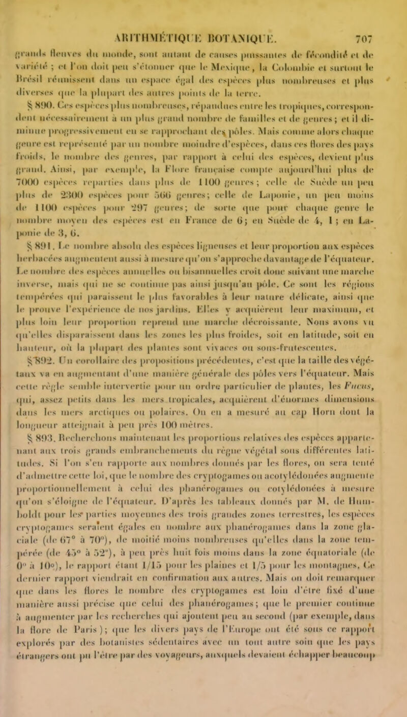 grands fleuves du monde, sont autant de causes puissantes de fécondité et de 'ariélé ; et l’on doit peu s’étonner que le Mexique, la Colombie et surtout le lirrsil réunissent dans un espace égal îles espères plus nomlireuses cl plus diverses que la plupart des autres points de la terre. ^ SÎM). Ces espèces plus nombreuses, répandues entre les tropiques, correspon- dent nécessairement à un plus grand nombre de familles et de genres ; et il di- minue progressivement eu se rapproebaut de^ pôles. Mais comme alors chaque genre est représenté parmi nombre moindre d’espèces, dans ces flores des pavs froids, le nombre des {[mires, par rapport à celui des espèces, devient plus grand. Ainsi, par exemple, la Flore Française compte aujourd'hui plus de 7000 espèces reparties dans [lins de 1100 fleures ; celle de Suède un peu plus de 2300 espèces pour àliti fleures; celle de Laponie, un peu mollis île 1100 espèces pour 297 fleures; de sorte que pour chaque fleure le nombre moyen des espèces est en France de 6; eu Suède de 4, 1; en La- ponie de 3, Ci. SOI. Le nombre absolu des espèces ligneuses et leur proportion aux espèces herbacées aiiflineulent aussi à mesurequ’oti s'approche davantage de l'équateur. Le nombre des espèces annuelles ou bisannuelles croit doue suivant une marche inverse, mais qui ne se continue pas ainsi jusqu'au pôle. Ce sont les régions tempérées qui paraissent le plus favorables à leur nature délicate, ainsi que le prouve l'expérience de nos jardins. Elles v acquièrent leur maximum, et plus loin leur proportion reprend une marche décroissante. Nous avons \u qu’elles disparaissent dans les zones les plus froides, soit en latitude, soit eu hauteur, où la plupart des [liantes sont vivaces ou sous-frutescentes. £R5)2. Un corollaire des propositions précédentes, c’est que la taille desvégé- taux va en auflinentant d'une manière générale des pôles vers l'équateur. Mais cette rèflle semble intervertie pour un ordre particulier de plantes, les Fucus, qui, assez petits dans les mers tropicales, acquièrent d’énormes dimensions dans les mers arctiques ou polaires. Ou eu a mesuré au cap Ilorn dont la lotiflucttr atteignait à peu [très 100 mètres. ^ 803. Recherchons maintenant les proportions relatives des espèces apparte- nant aux trois jjrauds embranchements du règne végétal sous différentes lati- tudes. Si l’un s’en rapporte aux nombres donnés par les flores, ou sera tenté d’admettre cette lui, que le nombre des cryptogames ou acolvlédonées augmente proportionnellement à celui des phanérogames ou cotylédonées à mesure qu’on s’éloigne de l’équateur. D’après les tableaux donnés par M. de Hum- boltlt jiour les* parties moyennes des trois grandes zones terrestres, les espèces cryptogames seraient égales en nombre aux phanérogames dans la zone gla- ciale (de 07° il 70°), de moitié moins nombreuses qu'elles dans la zone tem- pérée (de 45° à 52), à peu près huit fois moins dans la zone équatoriale (de 0 à 10°), le rapport étant 1/15 pour les plaines et 1/5 pour les montagnes, Le dernier rapport viendrait en confirmation aux autres. Mais ou doit remarquer que dans les flores le nombre des cryptogames est loin d’être li.xé d'une manière aussi précise que celui des phanérogames; que le premier continue à augmenter par les recherches qui ajoutent peu au second (par exemple, dans la flore de Paris); que les divers pays de l’Europe ont été sous ce rapport explorés par des botanistes sédentaires avec un tout autre soin que les pays étrangers ont pu l’élre par des voyageurs, auxquels devaient échapper beaucoup