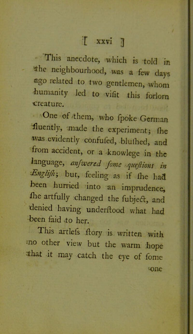 i[ XX vî J - This anecdote, which is told in - 4he neighbourhood, was a few days ago related to two gentlemen, whom iiumanity Jed to -vifit this forlorn créature. • ^One-of/them, who fpoke German iluently, '.made the experiment; fhe was evidently confufed, -blulhed, and from accident, or a knowlege in the language, anfwered fome quejlions in ’£nglij/r, but, feeling as if fhe had been hurried -into an imprudence, ^he artfully changed the fubjeâ:, and denied having underftood what had been laid .to her. This artlefs flory is vvritten with ■no other view but the warm hope ^hat -it may catch the eye of fome -One