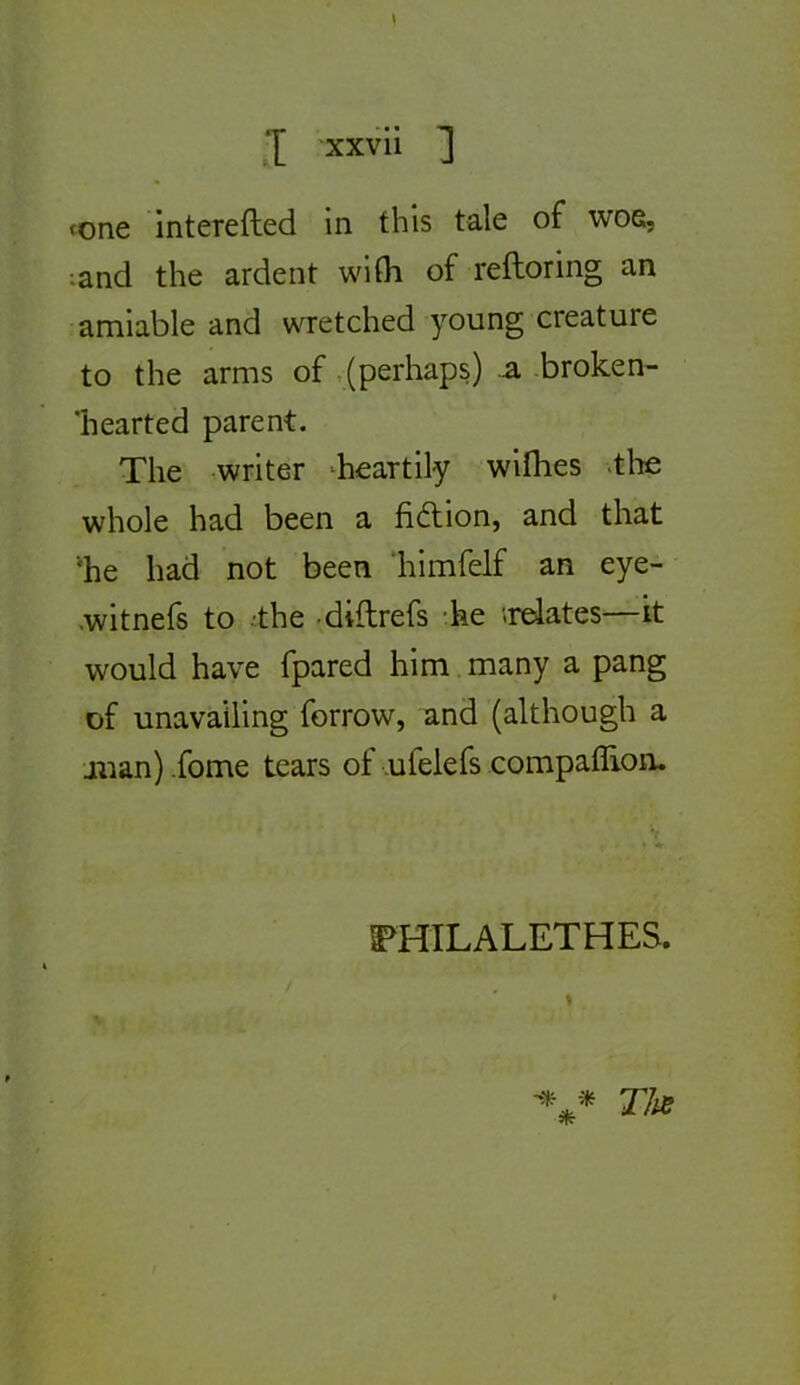 fone interefted in this taie of wos, •■and the ardent wifli of reftoring an amiable and wretched young créature to the arms of .(perhaps) a broken- ’hearted parent. The writer ^heartily wilhes .tlie whole had been a fidion, and that ■'he had not been liimfelf an eye- .witnefs to -the -dillrefs die «relates—k would hâve fpared him many a pang of unavailing forrow, and (although a jiian) .fome tears of ufelefs compaflion. FHILALETHES.