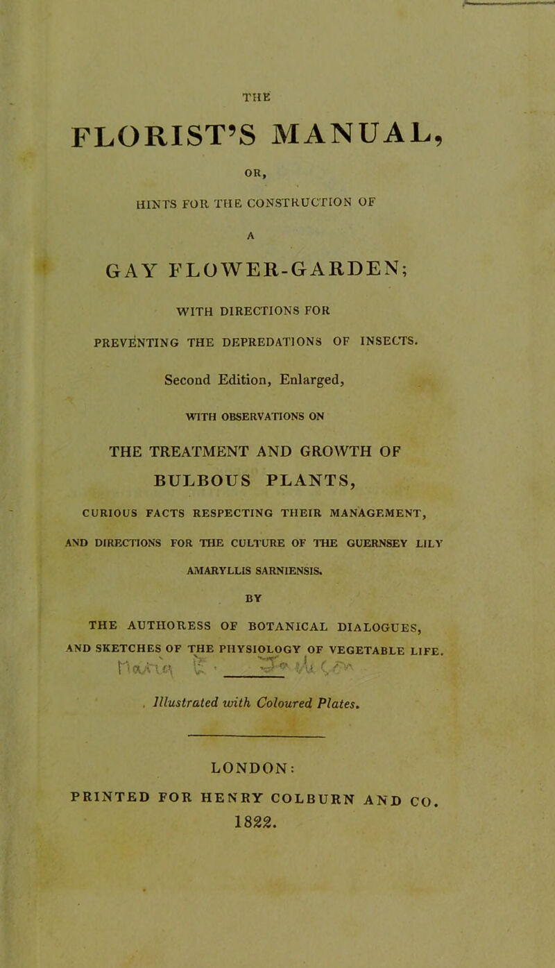 THE FLORIST’S MANUAL, OR, HINTS FOR THE CONSTRUCTION Of A GAY FLOWER-GARDEN; WITH DIRECTIONS FOR PREVENTING THE DEPREDATIONS OF INSECTS. Second Edition, Enlarged, WITH OBSERVATIONS ON THE TREATMENT AND GROWTH OF BULBOUS PLANTS, CURIOUS FACTS RESPECTING THEIR MANAGEMENT, AND DIRECTIONS FOR THE CULTURE OF THE GUERNSEY LILY AMARYLLIS SARNIENSIS. BY THE AUTHORESS OF BOTANICAL DIALOGUES, AND SKETCHES OF THE PHYSIOLOGY OF VEGETABLE LIFE. nOCA'\C\ vll , Illustrated with Coloured Plates. LONDON: PRINTED FOR HENRY COLBURN AND CO 1822.