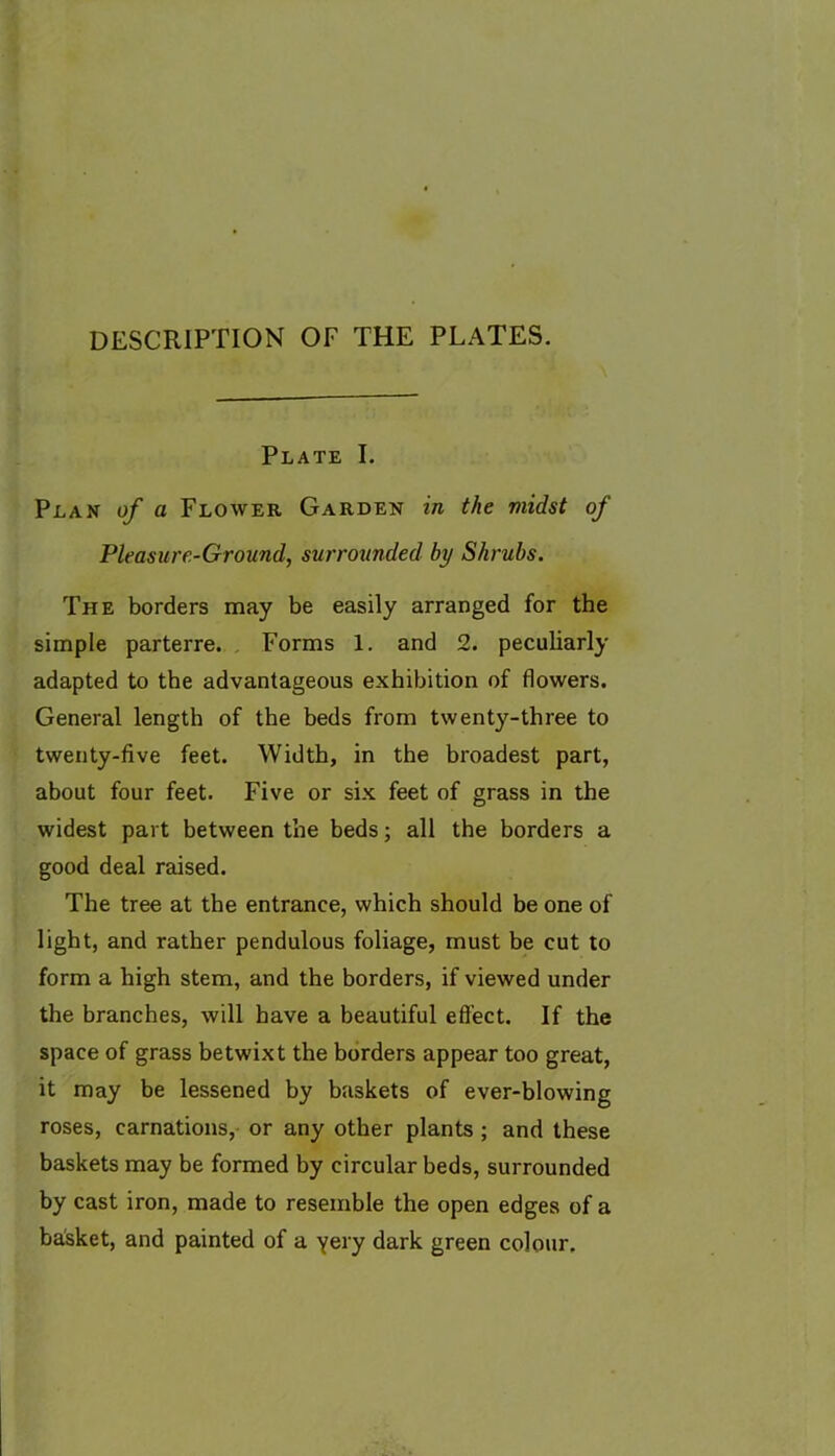 DESCRIPTION OF THE PLATES. Plate I. Plan of a Flower Garden in the midst of Pleasure-Ground, surrounded by Shrubs. The borders may be easily arranged for the simple parterre. . Forms 1. and 2. peculiarly adapted to the advantageous exhibition of flowers. General length of the beds from twenty-three to twenty-five feet. Width, in the broadest part, about four feet. Five or six feet of grass in the widest part between the beds; all the borders a good deal raised. The tree at the entrance, which should be one of light, and rather pendulous foliage, must be cut to form a high stem, and the borders, if viewed under the branches, will have a beautiful effect. If the space of grass betwixt the borders appear too great, it may be lessened by baskets of ever-blowing roses, carnations, or any other plants; and these baskets may be formed by circular beds, surrounded by cast iron, made to resemble the open edges of a basket, and painted of a yery dark green colour.