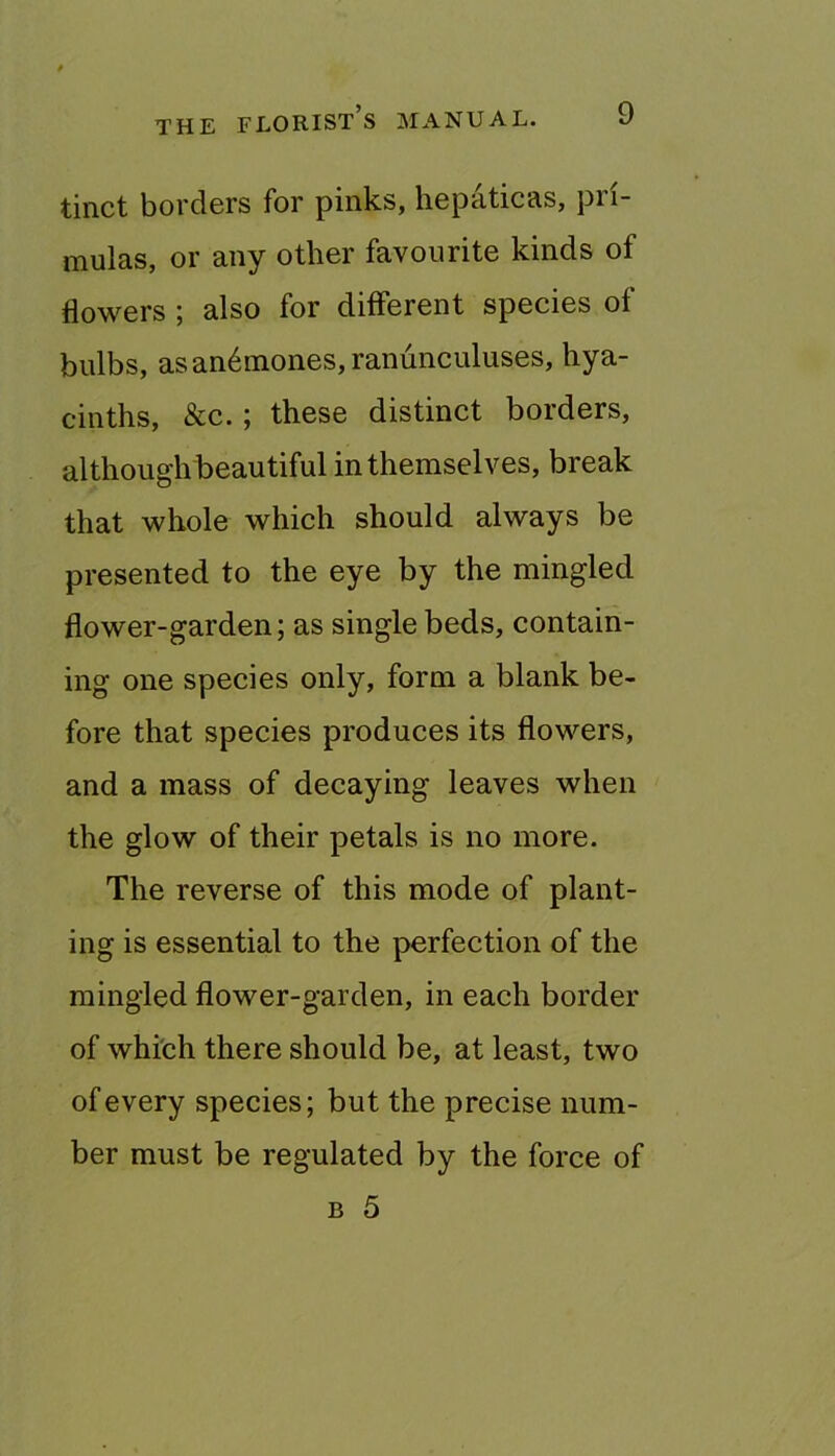 tinct borders for pinks, hepaticas, pri- mulas, or any other favourite kinds of flowers ; also for diflerent species of bulbs, as anemones, ranunculuses, hya- cinths, &c.; these distinct borders, although beautiful in themselves, break that whole which should always be presented to the eye by the mingled flower-garden; as single beds, contain- ing one species only, form a blank be- fore that species produces its flowers, and a mass of decaying leaves when the glow of their petals is no more. The reverse of this mode of plant- ing is essential to the perfection of the mingled flower-garden, in each border of which there should be, at least, two of every species; but the precise num- ber must be regulated by the force of