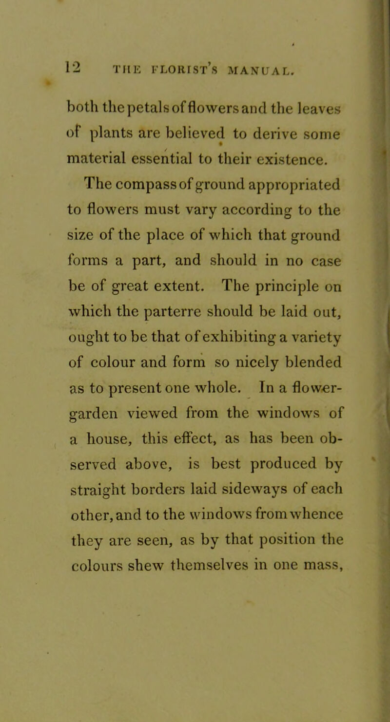 both the petals of flowers and the leaves of plants are believed to derive some material essential to their existence. The compass of ground appropriated to flowers must vary according to the size of the place of which that ground forms a part, and should in no case be of great extent. The principle on which the parterre should be laid out, ought to be that of exhibiting a variety of colour and form so nicely blended as to present one whole. In a flow,er- garden viewed from the windows of a house, this effect, as has been ob- served above, is best produced by straight borders laid sideways of each other, and to the windows from whence they are seen, as by that position the colours shew themselves in one mass,