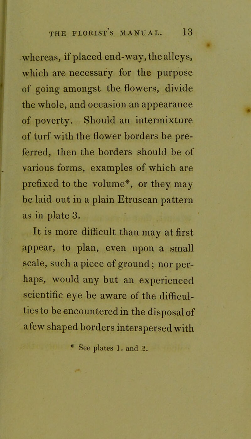 whereas, if placed end-way, the alleys, which are necessary for the purpose of going amongst the flowers, divide the whole, and occasion an appearance of poverty. Should an intermixture of turf with the flower borders be pre- ferred, then the borders should be of various forms, examples of which are prefixed to the volume*, or they may be laid out in a plain Etruscan pattern as in plate 3. It is more difficult than may at first appear, to plan, even upon a small scale, such apiece of ground; nor per- haps, would any but an experienced scientific eye be aware of the difficul- ties to be encountered in the disposal of afew shaped borders interspersed with * See plates 1. and 2.