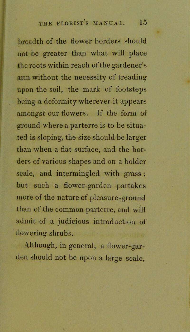 breadth of the flower borders should not be greater than what will place the roots within reach of the gardener’s arm without the necessity of treading upon the soil, the mark of footsteps being a deformity wherever it appears amongst our flowers. If the form of ground where a parterre is to be situa- ted is sloping, the size should be larger than when a flat surface, and the bor- ders of various shapes and on a bolder scale, and intermingled with grass ; but such a flower-garden partakes more of the nature of pleasure-ground than of the common parterre, and will admit of a judicious introduction of flowering shrubs. Although, in general, a flower-gar- den should not be upon a large scale.