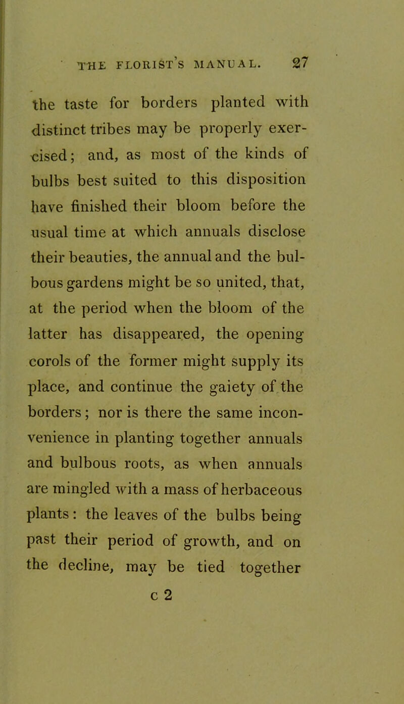 the taste for borders planted with distinct tribes may be properly exer- cised; and, as most of the kinds of bulbs best suited to this disposition have finished their bloom before the usual time at which annuals disclose their beauties, the annual and the bul- bous gardens might be so united, that, at the period when the bloom of the latter has disappeared, the opening corols of the foi*mer might supply its place, and continue the gaiety of the borders; nor is there the same incon- venience in planting together annuals and bulbous roots, as when annuals are mingled with a mass of herbaceous plants : the leaves of the bulbs being past their period of growth, and on the decline, may be tied together