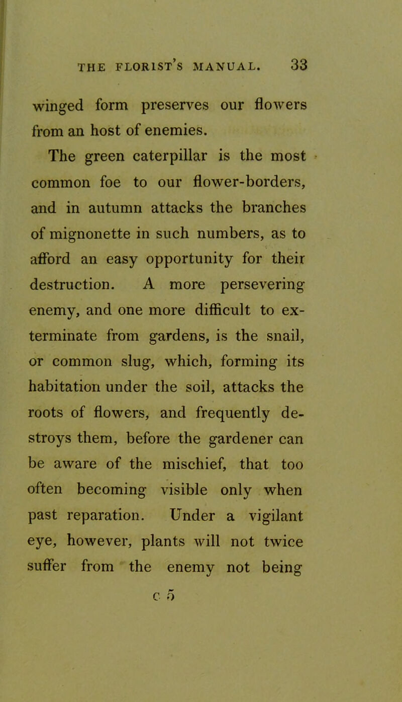 winged forna preserves our flowers from an host of enemies. The green caterpillar is the most common foe to our flower-borders, and in autumn attacks the branches of mignonette in such numbers, as to aflbrd an easy opportunity for their destruction. A more persevering enemy, and one more difficult to ex- terminate from gardens, is the snail, or common slug, which, forming its habitation under the soil, attacks the roots of flowers, and frequently de- stroys them, before the gardener can be aware of the mischief, that too often becoming visible only when past reparation. Under a vigilant eye, however, plants will not twice sufier from the enemy not being c 5