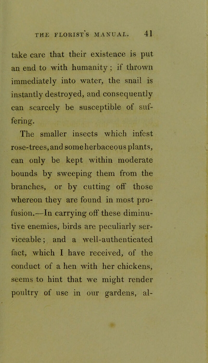 take care that their existence is put an end to with humanity; if thrown immediately into water, the snail is instantly destroyed, and consequently can scarcely be susceptible of suf- fering. The smaller insects which infest rose-trees, and some herbaceous plants, can only be kept within moderate bounds by sweeping them from the branches, or by cutting off those whereon they are found in most pro- fusion.—In carrying off these diminu- tive enemies, birds are peculiarly ser- viceable ; and a well-authenticated fact, which I have received, of the conduct of a hen with her chickens, seems to hint that we might render poultry of use in our gardens, al-