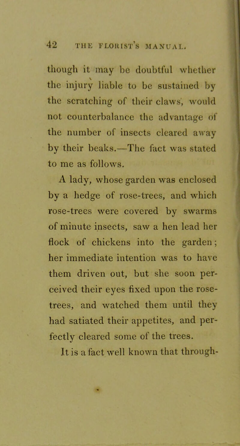 though it may be doubtful whether the injury liable to be sustained by the scratching of their claws’, would not counterbalance the advantage of the number of insects cleared away by their beaks.—The fact was stated to me as follows. A lady, whose garden was enclosed by a hedge of rose-trees, and which rose-trees were covered by swarms of minute insects, saw a hen lead her flock of chickens into the garden; her immediate intention was to have them driven out, but she soon per- ceived their eyes fixed upon the rose- trees, and watched them until they had satiated their appetites, and per- fectly cleared some of the trees. It is a fact well known that through-