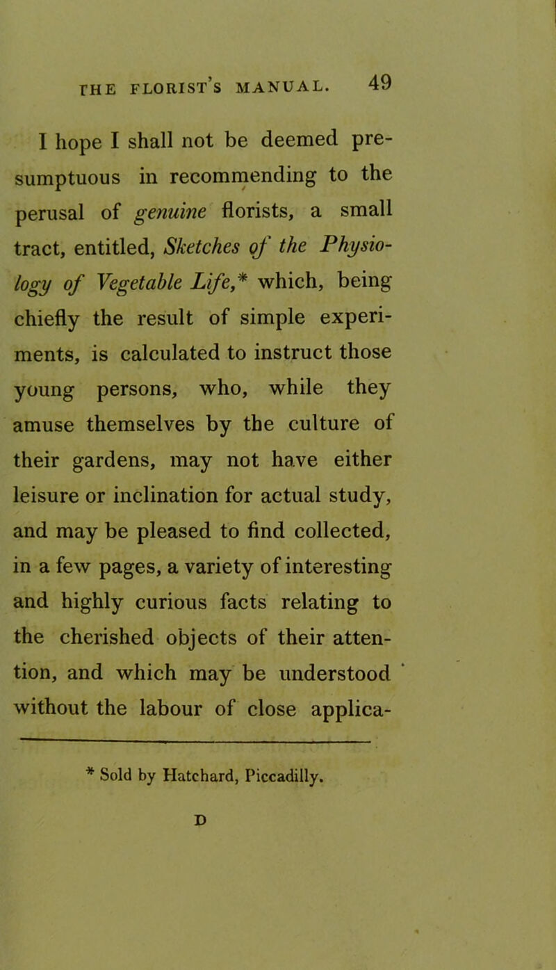 I hope I shall not be deemed pre- sumptuous in recommending to the perusal of genuine florists, a small tract, entitled, Sketches of the Physio- logy of Vegetable Life* which, being chiefly the result of simple experi- ments, is calculated to instruct those young persons, who, while they amuse themselves by the culture of their gardens, may not have either leisure or inclination for actual study, and may be pleased to find collected, in a few pages, a variety of interesting and highly curious facts relating to the cherished objects of their atten- tion, and which may be understood ‘ without the labour of close applica- * Sold by Hatchard, Piccadilly. D