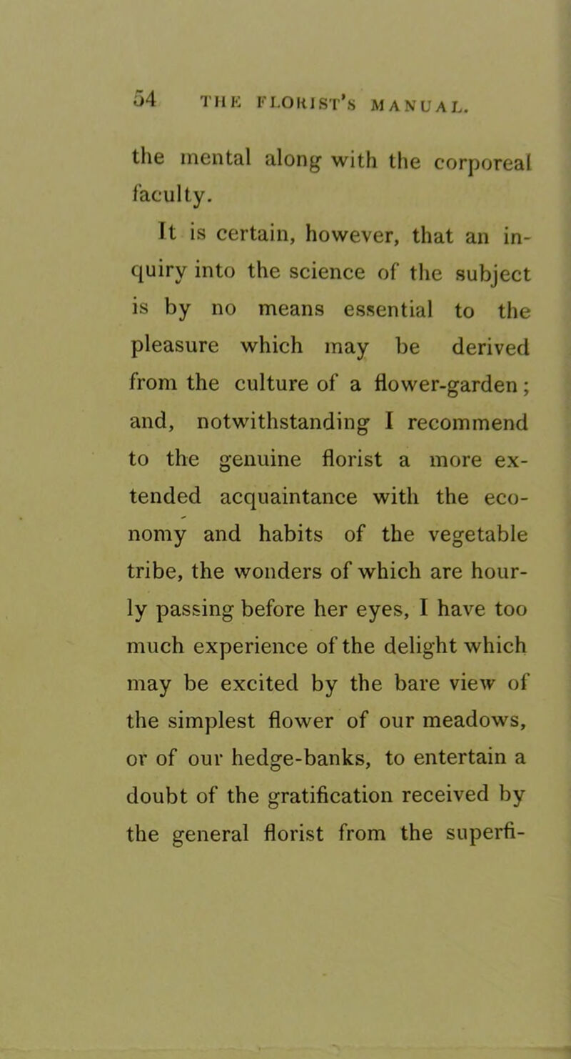 T n E F LO H J ST’s M A N U A L. the mental along with the corporeal faculty. It is certain, however, that an in- quiry into the science of the subject is by no means essential to the pleasure which may be derived from the culture of a flower-garden; and, notwithstanding I recommend to the genuine florist a more ex- tended acquaintance with the eco- nomy and habits of the vegetable tribe, the wonders of which are hour- ly passing before her eyes, I have too much experience of the delight which may be excited by the bare view of the simplest flower of our meadows, or of our hedge-banks, to entertain a doubt of the gratification received by the general florist from the superfi-