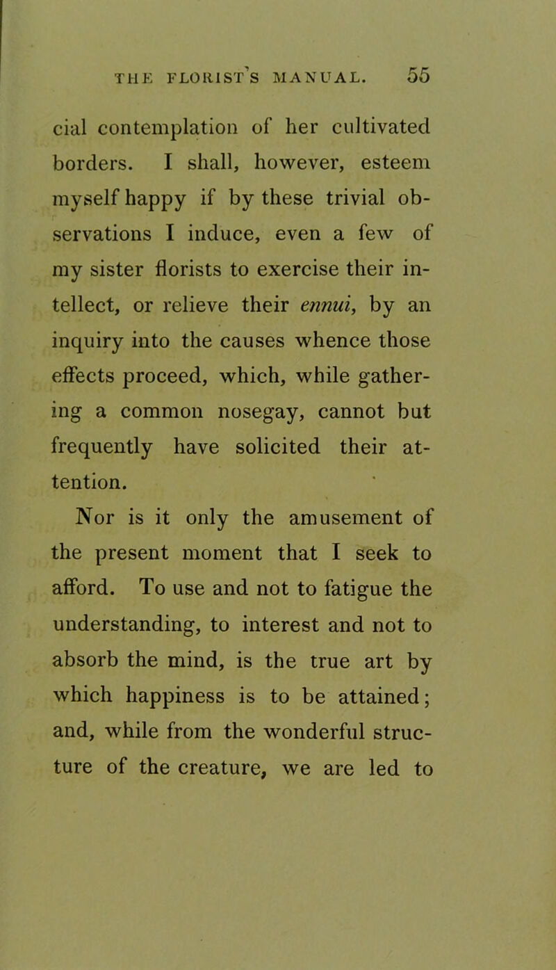 cial contemplation of her cultivated borders. I shall, however, esteem myself happy if by these trivial ob- servations I induce, even a few of my sister florists to exercise their in- tellect, or relieve their ennui, by an inquiry into the causes whence those effects proceed, which, while gather- ing a common nosegay, cannot but frequently have solicited their at- tention. Nor is it only the amusement of the present moment that I seek to afford. To use and not to fatigue the understanding, to interest and not to absorb the mind, is the true art by which happiness is to be attained; and, while from the wonderful struc- ture of the creature, we are led to