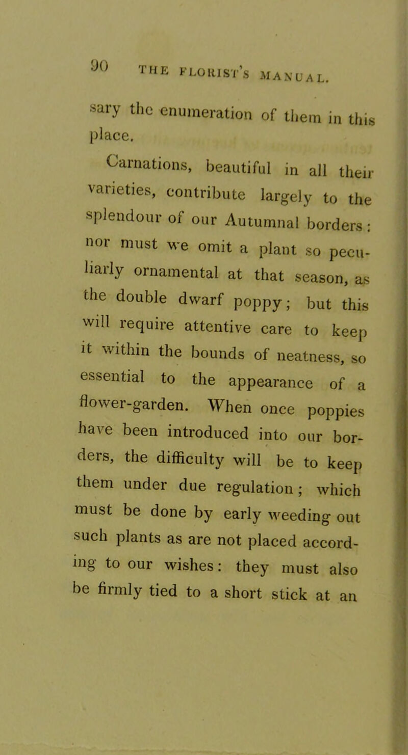 sary the enumeration of them in this place. Carnations, l3eautiful in all their varieties, contribute largely to the splendour of our Autumnal borders: HOI must we omit a plant so pecu- liarly ornamental at that season, as the double dwarf poppy; but this will require attentive care to keep It within the bounds of neatness, so essential to the appearance of a flower-garden. When once poppies have been introduced into our bor- ders, the difliculty will be to keep them under due regulation; which must be done by early weeding out such plants as are not placed accord- ing to our wishes: they must also be firmly tied to a short stick at an