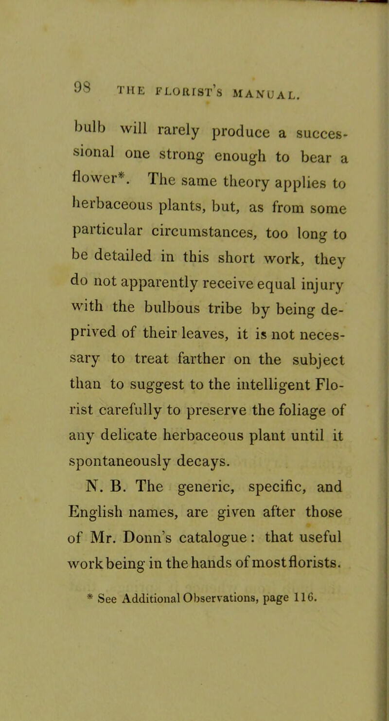 bulb will rarely produce a succes- sional one strong enough to bear a flower*. The same theory applies to herbaceous plants, but, as from some particular circumstances, too long to be detailed in this short work, they do not apparently receive equal injury with the bulbous tribe by being de- prived of their leaves, it is not neces- sary to treat farther on the subject than to suggest to the intelligent Flo- rist carefully to preserve the foliage of any delicate herbaceous plant until it spontaneously decays. N. B. The generic, specific, and English names, are given after those of Mr. Bonn’s catalogue : that useful work being in the hands of most florists. * See Additional Observations, page 116.