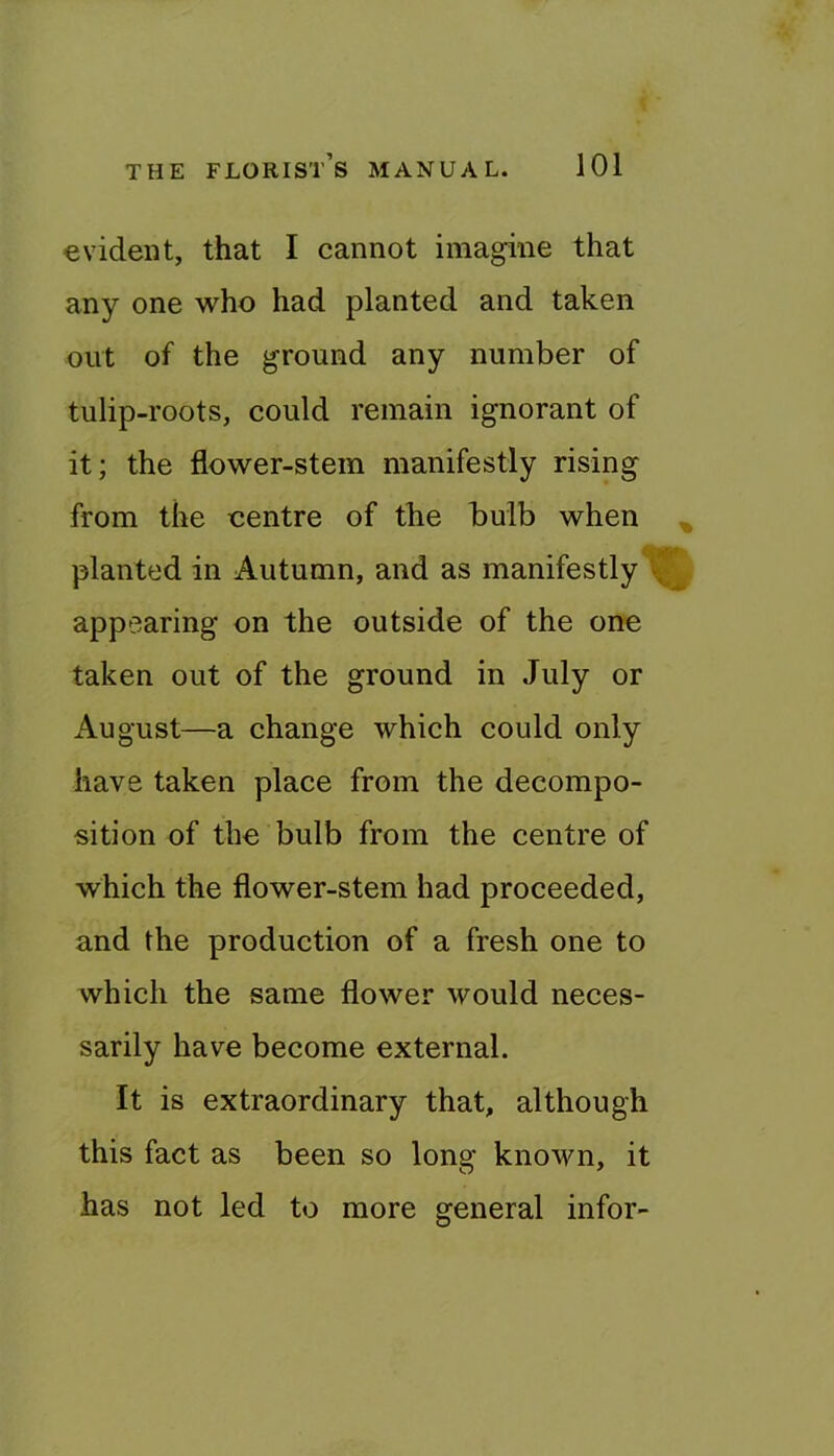 evident, that I cannot imagine that any one who had planted and taken out of the ground any number of tulip-roots, could remain ignorant of it; the flower-stem manifestly rising from the centre of the bulb when ^ planted in Autumn, and as manifestly appearing on the outside of the one taken out of the ground in July or August—a change which could only have taken place from the decompo- sition of the bulb from the centre of which the flower-stem had proceeded, and the production of a fresh one to which the same flower would neces- sarily have become external. It is extraordinary that, although this fact as been so long known, it has not led to more general infor-